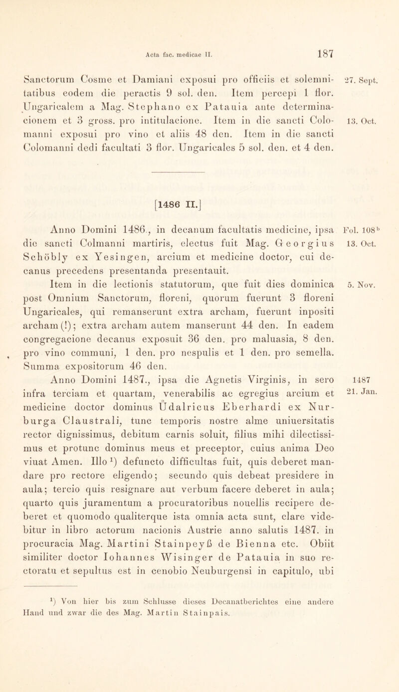 Sanetorum Cosme et Damiani exposui pro officiis et solemni- tatibus eodem die peractis 9 sol. den. Item percepi 1 flor. Ungaricalem a Mag. Stephano ex Patauia ante determina- cionem et 3 gross, pro intitulacione. Item in die sancti Colo- manni exposui pro vino et aliis 4.8 den. Item in die sancti Colomanni dedi facultati 3 flor. Ungaricales 5 sol. den. et 4 den. [1486 II.] Anno Domini I486., in decanum facultatis medicine, ipsa die sancti Colmanni martiris, electus fuit Mag. Georgius Schobly ex Ye sin gen, arcium et medicine doctor, cui de- canus precedens presentanda presentauit. Item in die lectionis statutorum, que fuit dies dominica post Omnium Sanetorum, floreni, quorum fuerunt 3 floreni Ungaricales, qui remanserunt extra archam, fuerunt inpositi archam (!) ; extra archam autem manserunt 44 den. In eadem congregacione decanus exposuit 36 den. pro maluasia, 8 den. pro yino communi, 1 den. pro nespulis et 1 den. pro semella. Summa expositorum 46 den. Anno Domini 1487., ipsa die Agnetis Virginis, in sero infra terciam et quartam, venerabilis ac egregius arcium et o medicine doctor dominus Udalricus Eberhardi ex Nur- burga Claustrali, tune temporis nostre alme uniuersitatis rector dignissimus, debitum carnis soluit, Ulius mihi dilectissi- mus et protunc dominus meus et preceptor, cuius anima Deo viuat Amen. Illo x) defuncto difficultas fuit, quis deberet man- dare pro rectore eligendo; secundo quis debeat presidere in aula; tercio quis resignare aut verbum facere deberet in aula; quarto quis juramentum a procuratoribus nouellis recipere de- beret et quomodo qualiterque ista omnia acta sunt, clare vide- bitur in libro aetorum nacionis Austrie anno salutis 1487. in procuracia Mag. Martini Stainpeyß de Bienna etc. Obiit similiter doctor Io bann es Wi singer de Patauia in suo re- ctoratu et sepultus est in cenobio Neuburgensi in capitulo, ubi *) Von hier bis zum Schlüsse dieses Decanatberichtes eine andere Hand und zwar die des Mag-. Martin Stainpais. 27. Sept. 13. Oct. Fol. 108 b 13. Oct. 5. Nov. 1187