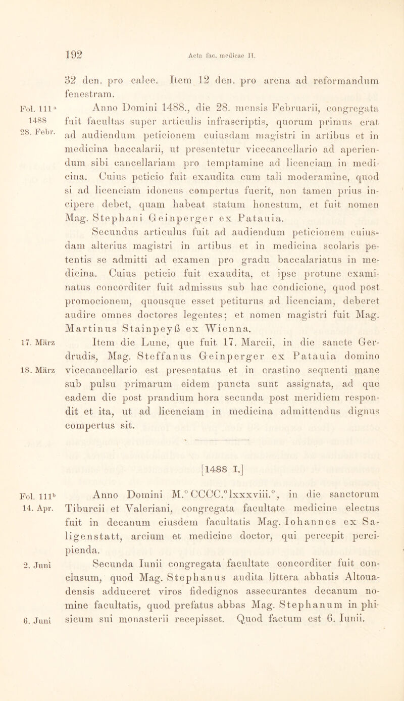 Pol. 111 a 1488 28. Febr. 17. März 18. März Fol. lllb 14. Apr. 2. Juni 32 den. pro calce. Item 12 den. pro arena ad reformandum fenestram. Anno Domini 1488., die 28. mensis Februarii, congregata fuit facultas super articulis infrascriptis, quorum primus erat ad audiendum peticionem cuiusdam magistri in artibus et in medicina baccalarii, ut presentetur vicecancellario ad aperien- dum sibi eancellariam pro temptamine ad licenciam in medi- cina. Cuius petieio fuit exaudita cum tali moderamine, quod si ad licenciam idoneus compertus fuerit, non tarnen prius in- cipere debet, quam babeat statum honestum, et fuit nomen Mag. Stephani Geinperger ex Patauia. Secundus articulus fuit ad audiendum peticionem cuius- dam alterius magistri in artibus et in medicina scolaris pe- tentis se admitti ad examen pro gradu baccalariatus in me- dicina. Cuius petieio fuit exaudita, et ipse protunc exami- natus concorditer fuit admissus sub bac condicione, quod post promocionem, quousque esset petiturus ad licenciam, deberet audire omnes doctores legentes; et nomen magistri fuit Mag. Martinus Stainpejß ex Wienna. Item die Lune, que fuit 17. Marcii, in die sancte Ger- drudis, Mag. Steffanus Geinperger ex Patauia domino vicecancellario est presentatus et in crastino sequenti mane sub pulsu primarum eidem puncta sunt assignata, ad que eadem die post prandium hora secunda post meridiem respon- dit et ita, ut ad licenciam in medicina admittendus dignus compertus sit. [1488 I.| Anno Domini M.° CCCC.°lxxxviii.°, in die sanctorum Tiburcii et Valeriani, congregata facultate medicine electus fuit in decanum eiusdem facultatis Mag. Iobannes ex Sa- ligenstatt, arcium et medicine doctor, qui percepit perci- Secunda lunii congregata facultate concorditer fuit con- clusum, quod Mag. Stephanus audita littera abbatis Altoua- densis adduceret viros fidedignos assecurantes decanum no- mine facultatis, quod prefatus abbas Mag. Stephanum in phi- sicum sui monasterii recepisset,. Quod factum est 6. lunii. 6. Juni