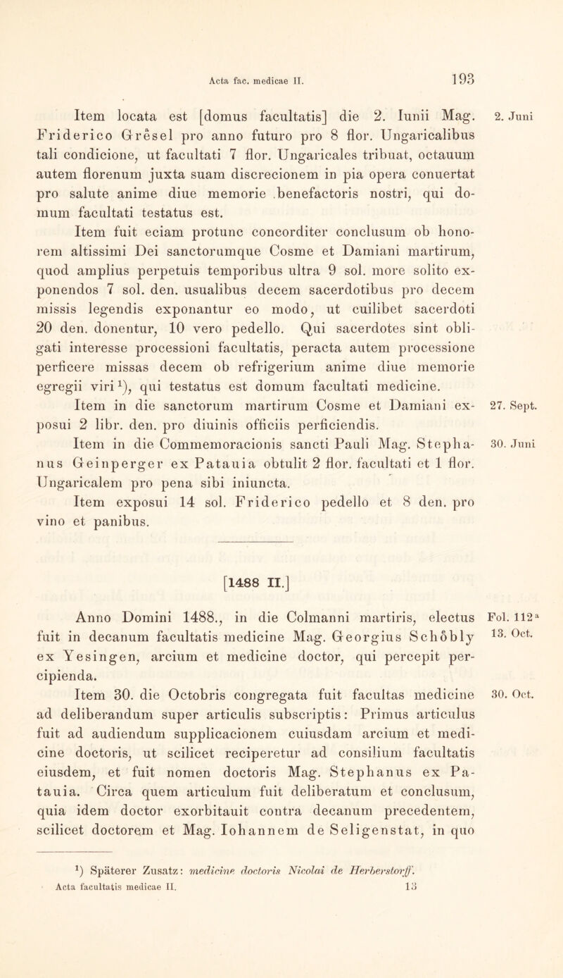 Item locata est [domus facultatis] die 2. Iunii Mag. Friderico Gresel pro anno futuro pro 8 flor. Ungaricalibus tali condicione, ut faenltati 7 flor. Ungaricales tribuat, octauum autem florenum juxta suam discrecionem in pia opera conuertat pro salute anime diue memorie .benefactoris nostri, qui do- mum facultati testatus est. Item fuit eciam protunc concorditer conclusum ob hono- rem altissimi Dei sanctorumque Cosme et Damiani martirum, quod amplius perpetuis temporibus ultra 9 sol. more solito ex- ponendos 7 sol. den. usualibus decem sacerdotibus pro decem missis legendis exponantur eo modo, ut cuilibet sacerdoti 20 den. donentur, 10 vero pedello. Qui sacerdotes sint obli- gati interesse proeessioni facultatis, peracta autem processione periicere missas decem ob refrigerium anime diue memorie egregii virix), qui testatus est domum facultati medicine. Item in die sanctorum martirum Cosme et Damiani ex- posui 2 libr. den. pro diuinis officiis perficiendis. Item in die Commemoracionis sancti Pauli Mag. Stepha- nus Geinperger ex Patauia obtulit, 2 flor. facultati et 1 flor. Ungaricalem pro pena sibi iniuncta. Item exposui 14 sol. Friderico pedello et 8 den. pro vino et panibus. [1488 II.] Anno Domini 1488., in die Colmanni martiris, electus fuit in decanum facultatis medicine Mag. Georgius Schöbly ex Yesingen, arcium et medicine doctor, qui percepit per- cipienda. ad deliberandum super articulis subscriptis: Primus articulus fuit ad audiendum supplicacionem cuiusdam arcium et medi- cine doctoris, ut scilicet reciperetur ad consilium facultatis eiusdem, et fuit nomen doctoris Mag. Stephanus ex Pa- tauia. Circa quem articulum fuit deliberatum et conclusum, quia idem doctor exorbitauit contra decanum precedentem, scilicet doctorem et Mag. lohannem de Seligenstat, in quo 9 Späterer Zusatz: medicine doctoris Nicolai de Uerber stör ff. Acta facultatis medicae II. ia 2. Juni 27. Sept. 30. Juni Fol. 112 a 13. Oct.