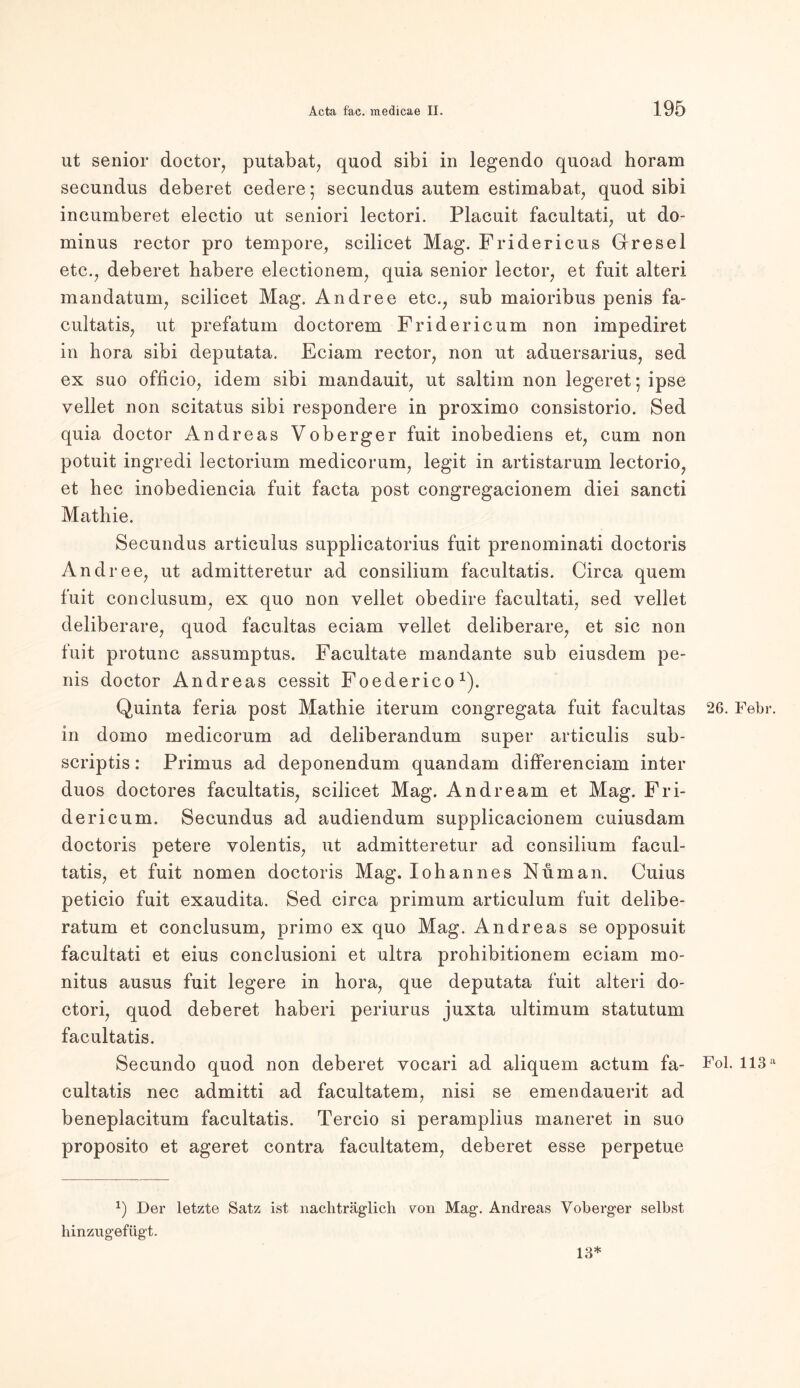 ut senior doctor, putabat, quod sibi in legendo quoad horam secundus deberet cedere; secundus autem estimabat, quod sibi incumberet electio ut seniori lectori. Placuit facultati, ut do- minus rector pro tempore, scilicet Mag. Fridericus Gresel etc., deberet habere electionem, quia senior lector, et fuit alteri mandatum, scilicet Mag. Andree etc., sub maioribus penis fa- cultatis, ut prefatum doctorem Fridericum non impediret in hora sibi deputata. Eciam rector, non ut aduersarius, sed ex suo officio, idem sibi mandauit, ut saltim non legeret- ipse vellet non scitatus sibi respondere in proximo consistorio. Sed quia doctor Andreas Voberger fuit inobediens et, cum non potuit ingredi lectorium medicorum, legit in artistarum lectorio, et hec inobediencia fuit facta post congregacionem diei sancti Mathie. Secundus articulus supplicatorius fuit prenominati doctoris Andree, ut admitteretur ad consilium facultatis. Circa quem fuit conclusum, ex quo non vellet obedire facultati, sed vellet deliberare, quod facultas eciam vellet deliberare, et sic non fuit protunc assumptus. Facultate mandante sub eiusdem pe- nis doctor Andreas cessit Foederico1). Quinta feria post Mathie iterum congregata fuit facultas in domo medicorum ad deliberandum super articulis sub- scriptis: Primus ad deponendum quandam differenciam inter duos doctores facultatis, scilicet Mag. Andream et Mag. Fri- dericum. Secundus ad audiendum supplicacionem cuiusdam doctoris petere volentis, ut admitteretur ad consilium facul- tatis, et fuit nomen doctoris Mag. Iohannes Nu man. Cuius peticio fuit exaudita. Sed circa primum articulum fuit delibe- ratum et conclusum, primo ex quo Mag. Andreas se opposuit facultati et eius conclusioni et ultra prohibitionem eciam mo- nitus ausus fuit legere in hora, que deputata fuit alteri do- ctori, quod deberet haberi periurus juxta ultimum statutum facultatis. Secundo quod non deberet vocari ad aliquem actum fa- cultatis nec admitti ad facultatem, nisi se emendauerit ad beneplacitum facultatis. Tercio si peramplius maneret in suo proposito et ageret contra facultatem, deberet esse perpetue x) Der letzte Satz ist nachträglich von Mag. Andreas Voberger selbst hinzugefügt. 26. Febr. Fol. 113 a 13*