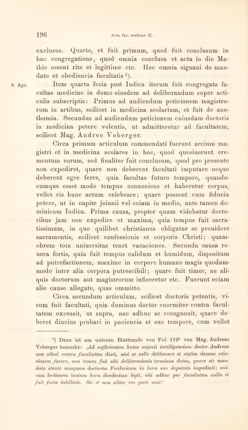 8. Apr. exclusus. Quarto, et fuit primum, quod fuit conclusum in hac congregatione, quod omnia conclusa et acta in die Ma- thie essent rite et legittime etc. Hec omnia signaui de man- dato et obediencia facultatis 1). Item quarta feria post Iudica iterum fuit congregata fa- cultas medicine in domo eiusdem ad deliberandum super arti- culis subscriptis: Primus ad audiendum peticionem magistro- rum in artibus, scilicet in medicina scolarium, et fuit de ano- thornia. Secundus ad audiendum peticionem cuiusdam doctoris in medicina petere volentis, ut admitteretur ad facultatem, scilicet Mag. Andree Vob erg er. Circa primum articulum commendati fuerunt arcium ma- gistri et in medicina scolares in hoc, quod quesiuerunt cre- mentum eorum, sed finaliter fuit conclusum, quod pro presente non expediret, quare non deberent facultati imputare neque deberent egre ferre, quia facultas futuro tempore, quando- cumque esset modo tempus conueniens et haberetur corpus, vellet eis hunc actum celebrare; quare possent cum fiducia petere, ut in capite jeiunii vel eciam in medio, ante tarnen do- minicam Iudica. Prima causa, propter quam videbatur docto- ribus jam non expedire et maxima, quia tempus fuit sacra- tissimum, in quo quilibet christianus obligatur se prouidere sacramentis, scilicet confessionis et corporis Christi; quam- obrem tota uniuersitas tenet vacaciones. Secunda causa re- uera fortis, quia fuit tempus calidum et humidum, dispositum ad putrefactionem, maxime in corpore humano magis quodam- modo inter alia corpora putrescibili; quare fuit timor, ne ali- quis doctorum aut magistrorum inficeretur etc. Fuerunt eciam alie cause allegate, quas ommitto. Circa secundum articulum, scilicet doctoris petentis, Vi- sum fuit facultati, quia dominus doctor enormiter contra facul- tatem excessit, ut supra, nec adhuc se recognouit, quare de- beret diucius probari in paciencia et suo tempore, cum vellet 9 Dazu ist am unteren Blattrande von Fol. 112b von Mag. Andreas Yoberger bemerkt: ,Ad sufßcientem huius negotii intelligenciam doctor Andreas non aliud contra facultatem dixit, nisi se veile deliberare et statim decano rela- tionem facere, non tarnen fuit sibi deliberacionis terminus datus, quare sic man- dato stante nunquam doctorem Foedericum in hora sua deputatci impediuit; uni- cam lectionem tantum hora duodecima legit, ubi adhuc per facultatem nulla ei fuit facta inhibicio. Sic et non aliter res geste sunt/