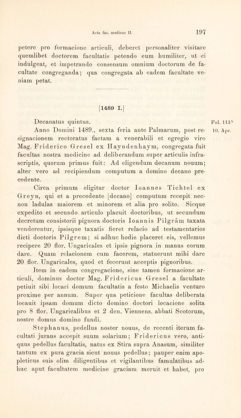 petere pro formacione articuli, deberet personaliter visitare quemlibet doctorem facultatis petendo eum humiliter, ut ei indulgeat, et impetrando consensum omnium doctorum de fa- cultate congreganda; qua congregata ab eadem facultate ve- niam petat. |1489 I.| Decanatus quintus. Fol. 113b Anno Domini 1489., sexta feria ante Palmarum, post re- 10. Apr. signacionem reetoratus factam a yenerabili et egregio viro Mag. Friderico Gresel ex Hayndenhaym, congregata fuit facultas nostra medicine ad deliberandum super articulis infra- scriptis, quorum primus fuit: Ad eligendum decanum nouum; alter vero ad recipiendum computum a dornino decano pre- cedente. Circa primum eligitur doctor loannes Tichtel ex Greyn, qui et a precedente [decano] computum recepit nec- non ladulas maiorem et minorem et alia pro solito. Sicque expedito et secundo articulo placuit doctoribus, ut secundum decretum consistorii pignora doctoris Ioannis Pilgram taxata venderentur, ipsisque taxatis lieret relacio ad testamentarios dicti doctoris Pilgrem; si adhuc hodie placeret eis, vellemus recipere 20 flor. Ungaricales et ipsis pignora in manus eorum dare. Quam relacionem cum facerem, statuerunt mihi dare 20 flor. Ungaricales, quod et fecerunt acceptis pignoribus. Item in eadem congregacione, sine tarnen formacione ar- ticuli, dominus doctor Mag. Fridericus Gresel a facultate petiuit sibi locari domum facultatis a festo Michaelis venturo proxime per annum. Super qua peticione facultas deliberata locauit ipsam domum dicto dornino doctori locacione solita pro 8 flor. Ungaricalibus et 2 den. Viennens. abbati Scotorum, nostre domus dornino fundi. Stephanus, pedellus noster nouus, de recenti iterum fa- cultati jurans accepit suum Solarium; Fridericus vero, anti- quus pedellus facultatis, natus ex Stira supra Anasum, similiter tantum ex pura gracia sicut nouus pedellus; pauper enim apo- pleticus suis olim diligentibus et vigilantibus famulatibus ad- huc aput facultatem medicine graciara meruit et habet, pro