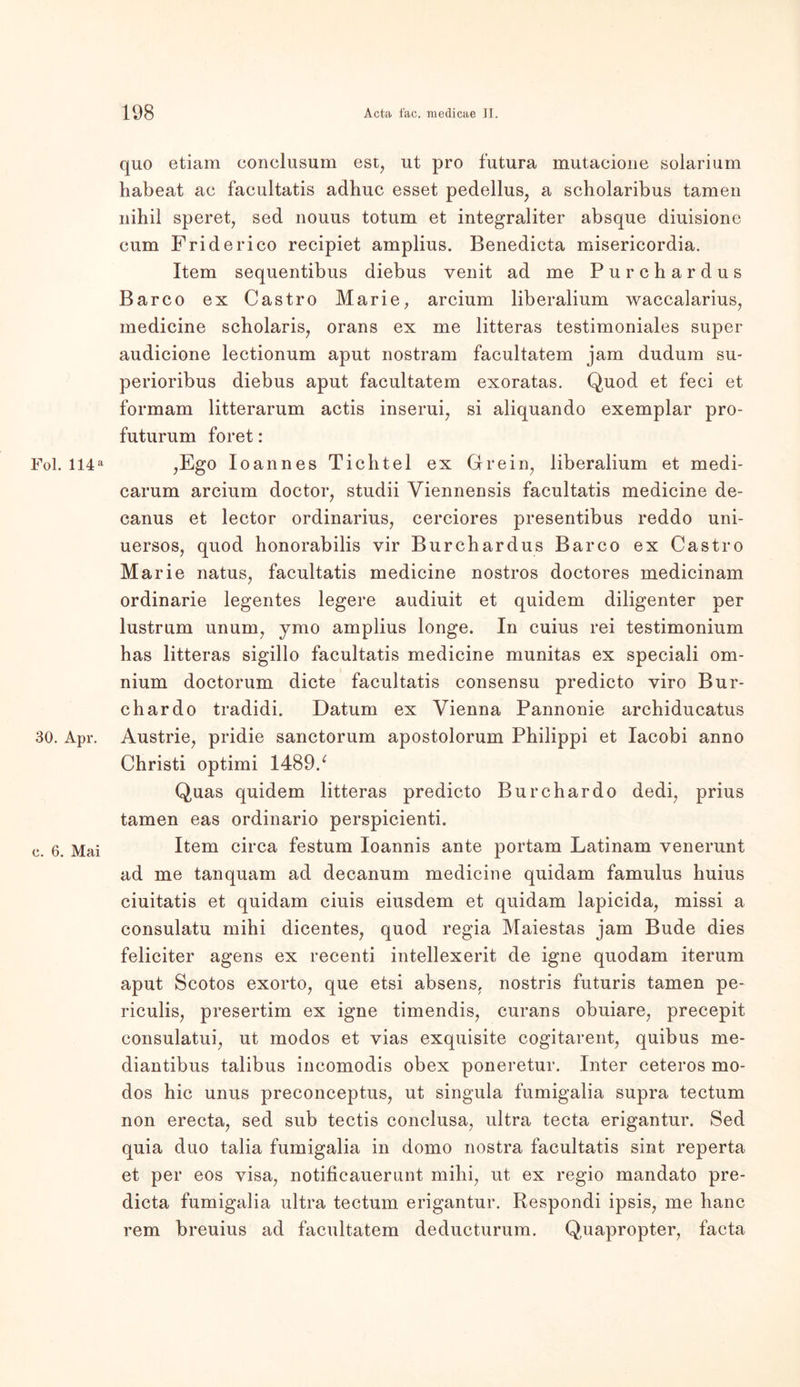 Fol. 114a 30. Apr. c. 6. Mai quo etiam conclusum est, ut pro futura mutacione Solarium habeat ac facultatis adhuc esset pedellus, a scholaribus tarnen nihil speret, sed nouus totum et integraliter absque diuisione cum Friderico recipiet amplius. Benedicta misericordia. Item sequentibus diebus venit ad me Purchardus Barco ex Castro Marie, arcium liberalium waccalarius, medicine scholaris, orans ex me litteras testimoniales super audicione lectionum aput nostram facultatem jam dudum su- perioribus diebus aput facultatem exoratas. Quod et feci et formam litterarum actis inserui, si aliquando exemplar pro- futurum foret : ,Ego Ioannes Tichtel ex Grein, liberalium et medi- carum arcium doctor, studii Viennensis facultatis medicine de- canus et lector Ordinarius, cerciores presentibus reddo uni- uersos, quod honorabilis vir Burchardus Barco ex Castro Marie natus, facultatis medicine nostros doctores medicinam ordinarie legentes legere audiuit et quidem diligenter per lustrum unum, ymo amplius longe. In cuius rei testimonium has litteras sigillo facultatis medicine munitas ex speciali om- nium doctorum dicte facultatis consensu predicto viro Bur- chardo tradidi. Datum ex Vienna Pannonie archiducatus Austrie, pridie sanctorum apostolorum Philippi et Iacobi anno Christi optimi 1489/ Quas quidem litteras predicto Burchardo dedi, prius tarnen eas ordinario perspicienti. Item circa festum Ioannis ante portam Latinam venerunt ad me tanquam ad decanum medicine quidam famulus huius ciuitatis et quidam ciuis eiusdem et quidam lapicida, missi a consulatu mihi dicentes, quod regia Maiestas jam Bude dies feliciter agens ex recenti intellexerit de igne quodam iterum aput Scotos exorto, que etsi absens, nostris futuris tarnen pe- riculis, presertim ex igne timendis, curans obuiare, precepit consulatui, ut modos et vias exquisite cogitarent, quibus me- diantibus talibus incomodis obex poneretur. Inter ceteros mo- dos hic unus preconceptus, ut singula fumigalia supra tectum non erecta, sed sub tectis conclusa, ultra tecta erigantur. Sed quia duo talia fumigalia in domo nostra facultatis sint reperta et per eos visa, notificauerunt mihi, ut ex regio mandato pre- dicta fumigalia ultra tectum erigantur. Respondi ipsis, me hanc rem breuius ad facultatem deducturum. Quapropter, facta
