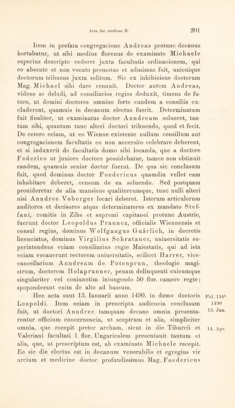 Item in prefata congregacione Andreas protunc decanus hortabatur, ut sibi medius florenus de examinato Michaele superius descripto cederet juxta facultatis ordinacionem, qui eo absente et non vocato promotus et admissus fuit; unicuique doctorum tribuens juxta solitum. Sic ex inbibicione doctorum Mag. Michael sibi dare rennuit. Doctor autem Andreas, yidens se deludi, ad consiliarios regios deduxit, timens de fu- turo, ut domini doctores omnino forte eundem a consiliis ex- cluderent, quamuis in decanum electus fuerit. Determinatum fuit finaliter, ut examinatus doctor Anndream solueret, tan- tum sibi, quantum tune alteri doctori tribuendo, quod et fecit. De cetero eciam, ut eo Wienne existente nullurn consilium aut congregacionem facultatis eo non accersito celebrare deberent, et si induxerit de facultatis domo sibi locanda, que a doctore Federico ut juniore doctore possidebatur, tarnen non obtinuit eandem, quamuis senior doctor fuerat. De qua sic conclusum fuit, quod dominus doctor Foedericus quamdiu vellet eam inhabitare deberet, censum de ea soluendo. Sed postquam prouideretur de alia mansione qualitercumque, tune nulli alteri nisi Anndree Voberger locari deberet. Istorum articulorum auditores et decisores atque determinatores ex mandato Stef- fani, comitis in Zi'bs et supremi capitanei protunc Austrie, fuerunt doctor Leopoldus Pranncz, officialis Wiennensis et consul regius, dominus Wolfgangus Guar lieh, in deeretis licenciatus, dominus Virgil ius Schrat au er, uniuersitatis su- perintendens eciam consiliarius regie Maiestatis, qui ad ista eciam vocauerunt rectorem uniuersitatis, scilicet Harrer, vice- cancellarium Anndream de Potenprun, theologie magi- strum, doctorem Holaprunner, penam delinquenti cuicumque singulariter yel coniunctim iniungendo 50 flor. camere regie; spoponderant enim de alto ad bassum. Hec acta sunt 13. Ianuarii anno 1490. in domo doctoris Fol. ll6b Leopoldi. Item eciam in prescripta audiencia conclusum 1490 fuit, ut doctori Anndree tamquam decano omnia presenta- 14. Jan. rentur officium concernencia, ut sceptrum et alia, simpliciter omnia, que recepit preter archam, sicut in die Tiburcii et 14, Apr. Valeriani facultati 1 flor. Ungaricalem presentauit tantum et alia, que, ut prescriptum est, ab examinato Michaele recepit. Fo sic die electus est in decanum yenerabilis et egregius vir arcium et medicine doctor profundissimus Mag. Foedericus