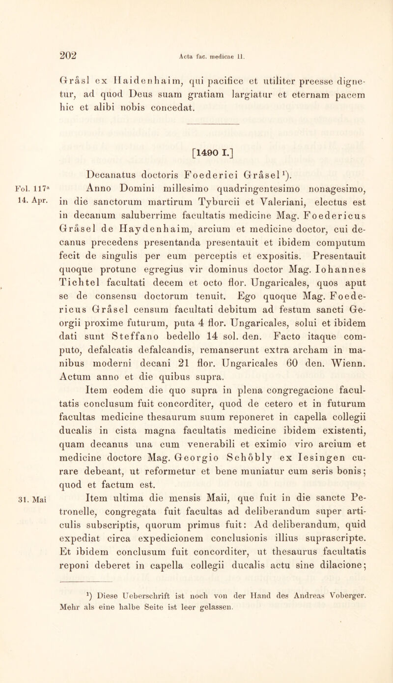 Gräsl ex Haidenhaim, qui paciflee et utiliter preesse digne- tur7 ad quod Deus suam gratiam largiatur et eternam pacem hic et alibi nobis concedat. [1490 I.] Decanatus doetoris Foederici Grasei1). Fol. ll7a Anno Domini millesimo quadringentesimo nonagesimo, 14. Apr. in die sanctorum martirum Tyburcii et Valeriani, electus est in decanum saluberrime facultatis medicine Mag. Foedericus Gräsel de Haydenhainq arcium et medicine doctor, cui de- canus precedens presentanda presentauit et ibidem computum fecit de singulis per eum perceptis et expositis. Presentauit quoque protunc egregius vir dominus doctor Mag. Iohannes Ticbtel facultati decem et octo flor. Ungaricales, quos aput se de consensu doctorum tenuit. Ego quoque Mag. Foede- ricus Gräsel censum facultati debitum ad festum sancti Ge- orgii proxime futurum, puta 4 flor. Ungaricales, solui et ibidem dati sunt Steffano bedello 14 sol. den. Facto itaque com- puto, defalcatis defalcandis, remanserunt extra archam in ma- nibus moderni decani 21 flor. Ungaricales 60 den. Wienn. Actum anno et die quibus supra. Item eodem die quo supra in plena congregacione facul- tatis conclusum fuit concorditer, quod de cetero et in futurum facultas medicine thesaurum suum reponeret in capella collegii ducalis in cista magna facultatis medicine ibidem existenti, quam decanus una cum venerabili et eximio viro arcium et medicine doctore Mag. Georgio Schöbly ex Iesingen cu- rare debeant, ut reformetur et bene muniatur cum seris bonis; quod et factum est. 31. Mai Item ultima die mensis Maii, que fuit in die sancte Pe- tronelle, congregata fuit facultas ad deliberandum super arti- culis subscriptis, quorum primus fuit: Ad deliberandum, quid expediat circa expedicionem conclusionis illius suprascripte. Et ibidem conclusum fuit concorditer, ut thesaurus facultatis reponi deberet in capella collegii ducalis actu sine dilacione; Diese Ueberschrift ist noch von der Hand des Andreas Voberger. Mehr als eine halbe Seite ist leer gelassen.