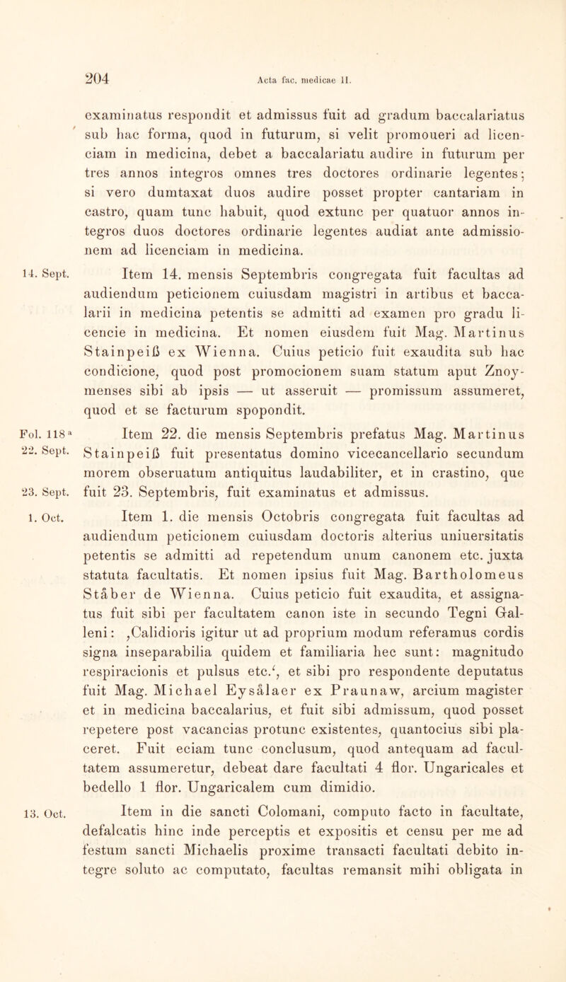 14. Sept. Fol. 118 a 22. Sept. 23. Sept. 1. Oct. 13. Oct. examinatus respondit et admissus fuit ad gradum baccalariatus sub hac forma, quod in futurum, si velit promoueri ad licen- ciam in medicina, debet a baccalariatu audire in futurum per tres annos integros omnes tres doctores ordinarie legentes; si vero dumtaxat duos audire posset propter cantariam in Castro, quam tune habuit, quod extunc per quatuor annos in- tegros duos doctores ordinarie legentes audiat ante admissio- nem ad licenciam in medicina. Item 14. mensis Septembris congregata fuit facultas ad audiendum peticionem cuiusdam magistri in artibus et bacca- larii in medicina petentis se admitti ad examen pro gradu li- cencie in medicina. Et nomen eiusdem fuit Mag. Martinus Stainpeiß ex Wien na. Cuius peticio fuit exaudita sub hac condicione, quod post promocionem suam statum aput Znoy- menses sibi ab ipsis — ut asseruit — promissum assumeret, quod et se facturum spopondit. Item 22. die mensis Septembris prefatus Mag. Martinus Stainpeiß fuit presentatus domino vicecancellario secundum morem obseruatum antiquitus laudabiliter, et in crastino, que fuit 23. Septembris, fuit examinatus et admissus. Item 1. die mensis Octobris congregata fuit facultas ad audiendum peticionem cuiusdam doctoris alterius uniuersitatis petentis se admitti ad repetendum unum canonem etc. juxta statuta facultatis. Et nomen ipsius fuit Mag. Bartholomeus Staber de Wien na. Cuius peticio fuit exaudita, et assigna- tus fnit sibi per facultatem canon iste in secundo Tegni Gal- leni: ,Calidioris igitur ut ad proprium modum referamus cordis signa inseparabilia quidem et familiaria hec sunt: magnitudo respiracionis et pulsus etc/, et sibi pro respondente deputatus fuit Mag. Michael Ey sälaer ex Praunaw, arcium magister et in medicina baccalarius, et fuit sibi admissum, quod posset repetere post vacancias protunc existentes, quantocius sibi pla- ceret. Fuit eciam tune conclusum, quod antequam ad facul- tatem assumeretur, debeat dare facultati 4 flor. Ungaricales et bedello 1 flor. Ungaricalem cum dimidio. Item in die sancti Colomani, computo facto in facultate, defalcatis hinc inde perceptis et expositis et censu per me ad festum sancti Michaelis proxime transacti facultati debito in- tegre soluto ac computato, facultas remansit mihi obligata in *