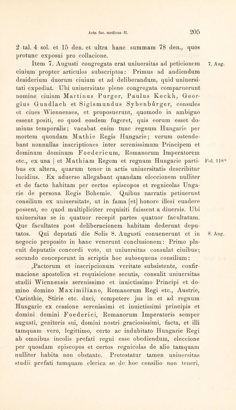 2 tal. 4 sol. et 15 den. et ultra hanc summam 78 den., quos protunc exposui pro collacione. Item 7. Augusti congregata erat uniuersitas ad peticionem ciuium propter articulos subscriptos: Primus ad audiendum desiderium duorum ciuium et ad deliberandum, quid uniuersi- tati expediat. Ubi uniuersitate plene congregata comparuerunt nomine ciuium Martinus Purger, Paulus Keckh, Geor- gius Grundlach et Sigismundus Sybenburger, consules et ciues Wiennenses, et proposuerunt, quomodo in ambiguo essent positi, eo quod eosdem fugeret, quis eorum esset do- minus temporalis; vacabat enim tune regnum Hungarie per mortem quondam Mathie Regis Hungarie; verum ostende- bant nonnullas inscriptiones inter serenissimum Principem et dominum dominum Foedericum, Romanorum Imperatorem etc., ex una | et Mathiam Regem et regnum Hungarie parti- bus ex altera, quarum tenor in actis uniuersitatis describitur lucidius. Ex aduerso allegabant quandam eleccionem nulliter et de facto habitam per certos episcopos et regnicolas Unga- rie de persona Regis Bohemie. Quibus narratis petiuerunt consilium ex uniuersitate, ut in fama [et] honore illesi euadere possent, eo quod multipliciter requisiti fuissent a diuersis. Ubi uniuersitas se in quatuor recepit partes quatuor facultatum. Que facultates post deliberacionem habitam dederunt depu- tatos. Qui deputati die Solis 8. Augusti conuenerunt et in negocio proposito in hanc venerunt conclusionem: Primo pla- cuit deputatis concordi voto, ut uniuersitas consulat ciuibus; secundo conceperunt in scriptis hoc subsequens consilium: ,Pactorum et inscripcionum veritate subsistente, conhr- macione apostolica et requisicione secutis, consulit uniuersitas studii Wiennensis serenissimo et inuictissimo Principi et do- mino domino Maximiliano, Romanorum Regi etc., Austrie, Carinthie, Stirie etc. duci, competere jus in et ad regnum Hungarie ex cessione serenissimi et inuictissimi principis et domini domini Foederici, Romanorum Imperatoris semper augusti, genitoris sui, domini nostri graciosissimi, facta, et illi tamquam vero, legittimo, certo ac indubitato Hungarie Regi ab omnibus incolis prefati regni esse obediendum, eleccione per quosdam episcopos et certos regnicolas de alio tamquam nulliter habita non obstante. Protestatur tarnen uniuersitas studii prefati tamquam clerica se de hoc consilio non teneri, 7. Aug\ Fol. 118 b 8. Aug\