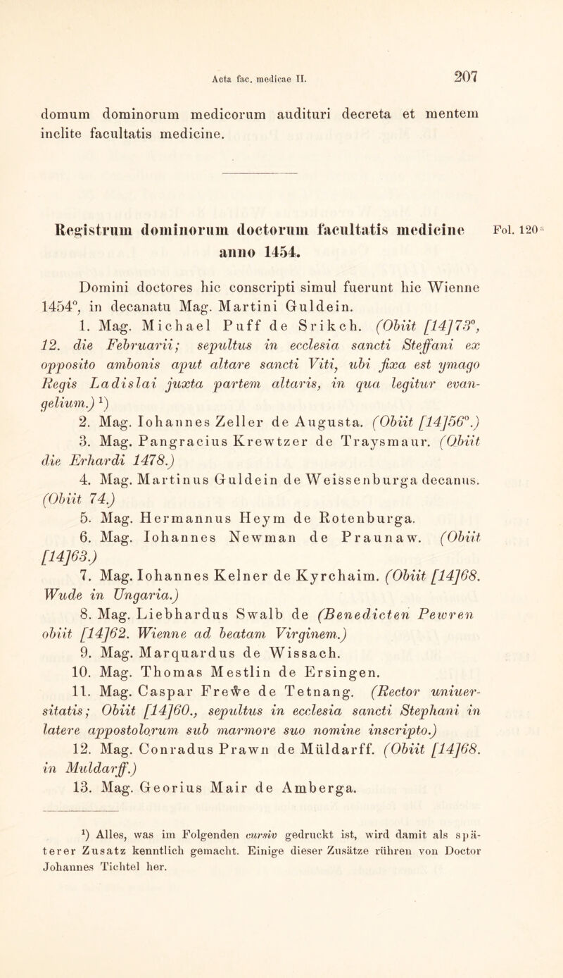 domum dominorum medicorum audituri decreta et mentem inclite facultatis medicine. Registrum dominorum doctorum facultatis inedicinc Fol. 120 anno 1454. Domini doctores hic conscripti simul fuerunt hic Wienne 1454°, in decanatu Mag. Martini Guidein. 1. Mag. Michael Puff de Srikch. (Obiit [14]73% 12. die Februarii; sepultus in ecclesia sancti Steffani ex opposito ambonis aput altare sancti Viti, ubi fixa est ymago Regis Ladislai juxta partem altaris, in qua legitur evan- gelium.) 2. Mag. Iohannes Zeller de Augusta. (Obiit [14]56°.) 3. Mag. Pangracius Krewtzer de Traysmaur. (Obiit die Erhardi 1478.) 4. Mag. Martinus Guidein de Weissenburga decanus. (Obiit 74.) 5. Mag. Hermannus Heym de Rotenburga. 6. Mag. Iohannes Newman de Praunaw. (Obiit [14J63.) 7. Mag. Iohannes Keiner de Kyrchaim. (Obiit [14]68. Wude in Ungaria.) 8. Mag. Liebhardus Swalb de (B enedicten Pewren obiit [14]62. Wienne ad beatam Virginem.) 9. Mag. Marquardus de Wissach. 10. Mag. Thomas Mestlin de Ersingen. 11. Mag. Caspar Fre^e de Tetnang. (Rector uniuer- sitatis; Obiit [14]60., sepultus in ecclesia sancti Stephani in latere appostolo.rum sub marmore suo nomine inscripto.) 12. Mag. Conradus Prawn de Müldarff. (Obiit [14]68. in Müldarff.) 13. Mag. Georius Mair de Amberga. x) Alles, was im Folgenden cursiv gedruckt ist, wird damit als spä- terer Zusatz kenntlich gemacht. Einige dieser Zusätze rühren von Doctor Johannes Tichtel her.