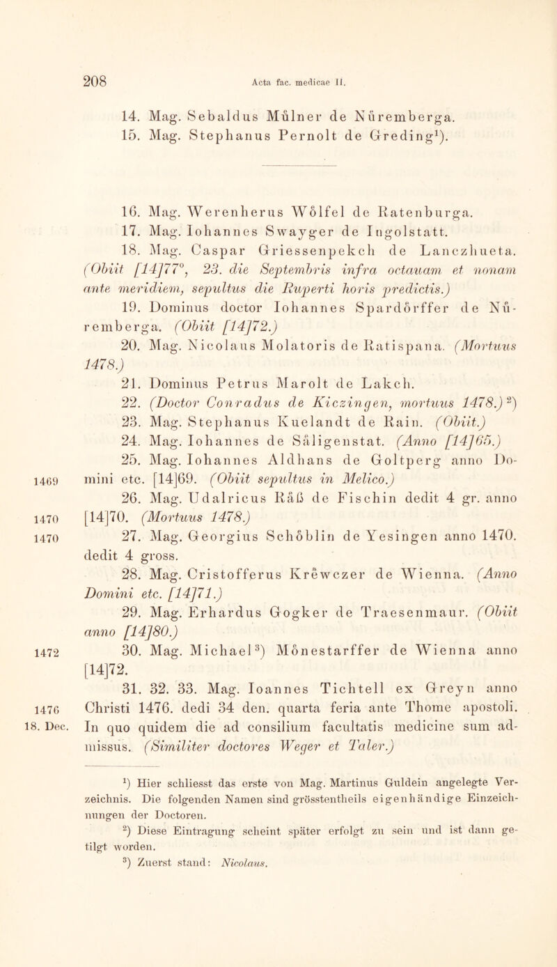 1469 1470 1470 1472 1476 18. Dec 14. Mag. Sebaldus Mulner de Nüremberga. 15. Mag. Stephanus Pernolt de Greding1). 16. Mag. Werenherus Wölfel de Ratenburga. 17. Mag. Johannes Swayger de Ingolstatt. 18. Mag. Caspar Griessenpekch de Lanczhueta. (Obiit [14]77°, 23. die Septembris infra octauam et nonam ante meridiem, sepultus die Ruperti horis predictis.) 19. Dominus doctor Iohannes Spardörffer de Nit- re mb erga. (Obiit [14J72.) 20. Mag. Nicolaus Molatoris de Ratispana. (Mortuus 1478.) 21. Dominus Petrus Marolt de Lakch. 22. (Doctor Conradus de Kiczingen, mortuus 1478.) 2) 23. Mag. Stephanus Kuelandt de Rain. (Obiit.) 24. Mag. Johannes de Säligenstat. (Anno [14]65.) 25. Mag. Johannes Aldhans de Goltperg anno Do- mini etc. [14J69. (Obiit sepultus in Melico.) 26. Mag. JJdalricus Räß de Fischin dedit 4 gr. anno [14]70. (Mortuus 1478.) 27. Mag. Georgius Schöblin de Yesingen anno 1470. dedit 4 gross. 28. Mag. Cristofferus Ivrewczer de Wienna. (Anno Domini etc. [14J71.) 29. Mag. Erhardus Gogker de Traesenmaur. (Obiit anno [14]80.) 30. Mag. Michael3) Monestarffer de Wienna anno [14]72. 31. 32. 33. Mag. Ioannes Tichtell ex Greyn anno Christi 1476. dedi 34 den. quarta feria ante Thome apostoli. In quo quidem die ad consilium facultatis medicine sum ad- missus. (Similiter doctor es Weger et Taler.) 9 Hier schliesst das erste von Mag. Martinas Guidein angelegte Ver- zeichnis. Die folgenden Namen sind grösstentheils eigenhändige Einzeich- nungen der Doctoren. 2) Diese Eintragung scheint später erfolgt zu sein und ist dann ge- tilgt worden. 3) Zuerst stand: Nicolaus.