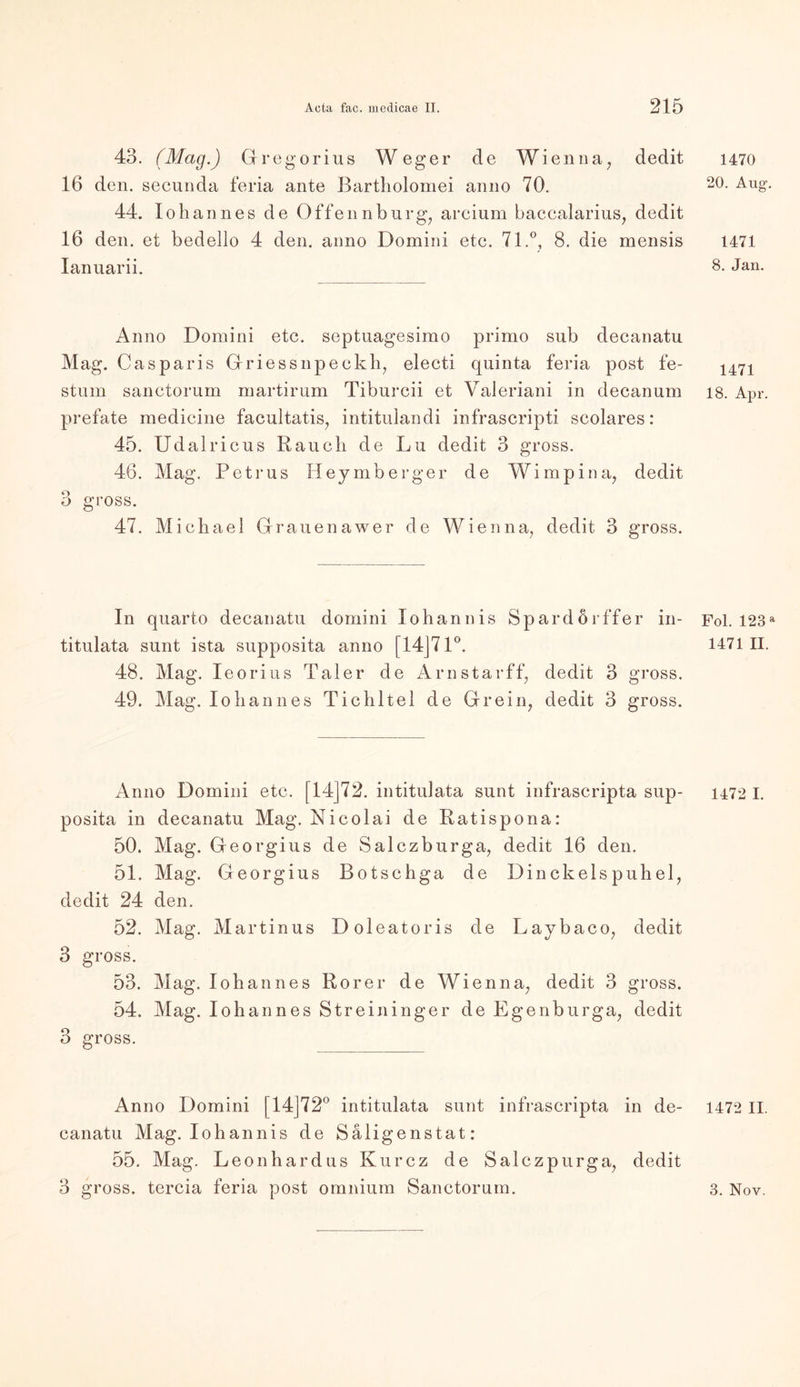 43. (Mag.) Gregorius Weg er de Wienna, dedit 16 den. secunda feria ante Bartholomei anno 70. 44. lohannes de Offennbnrg; arcium baccalarius, dedit 16 den. et bedello 4 den. anno Domini etc. 71.°, 8. die mensis Ianuarii. Anno Domini etc. septuagesimo primo suh decanatu Mag. Casparis Griessnpeckh, electi quinta feria post fe- stum sanctorum martirum Tiburcii et Valeriani in decanum prefate medicine facultatis, intitulandi infrascripti scolares: 45. Udalricus Rauch de Lu dedit 3 gross. 46. Mag. Petrus Heymberger de Wimpina, dedit 3 gross. 47. Michael Grauenawer de Wienna, dedit 3 gross. In quarto decanatu domini Johannis Spardörffer in- titulata sunt ista supposita anno [14J71°. 48. Mag. Ieorius Taler de Arnstarff, dedit 3 gross. 49. Mag. lohannes Tichltel de Grein, dedit 3 gross. Anno Domini etc. [14J72. intitulata sunt infrascripta sup- posita in decanatu Mag. Nicolai de Ratispona: 50. Mag. Georgius de Salczburga, dedit 16 den. 51. Mag. Georgius Botschga de Dinckelspuhel, dedit 24 den. 52. Mag. Martinus Doleatoris de Laybaco, dedit 3 gross. 53. Mag. lohannes Rorer de Wienna, dedit 3 gross. 54. Mag. lohannes Streininger de Egenburga, dedit 3 gross. Anno Domini [14]72° intitulata sunt infrascripta in de- canatu Mag. Iohannis de Säligenstat: 55. Mag. Leonhardus Kurcz de Salczpurga, dedit 1470 20. Aug. 1471 8. Jan. 1471 18. Apr. Fol. 123 a 1471 II. 1472 I. 1472 II.