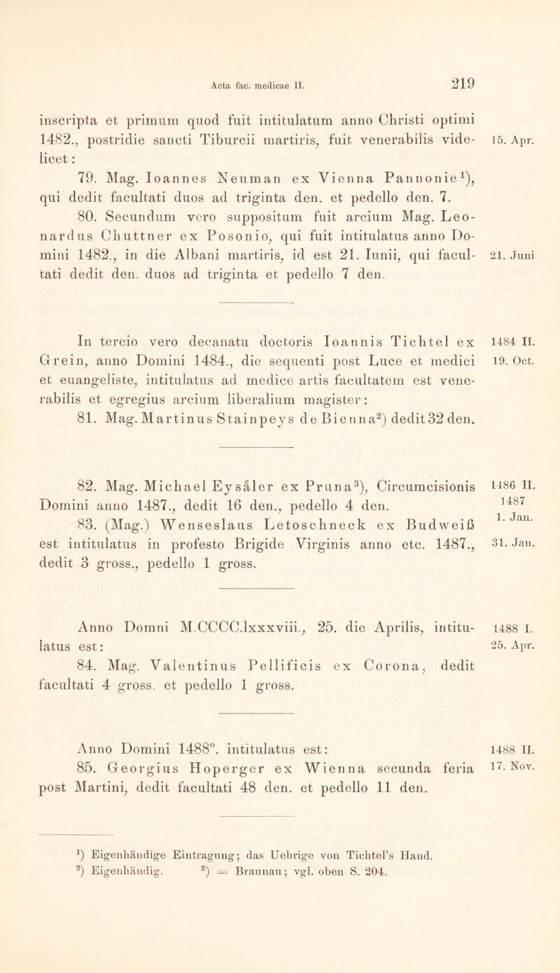 inscripta et primum quod fuit intitulatum anno Christi optimi 1482., postridie sancti Tiburcii martiris, fuit venerabilis vide- licet: 79. Mag. Ioannes Neuman ex Vienna Pannonie1), qui dedit facultati duos ad triginta den. et pedello den. 7. 80. Secundum yero suppositum fuit arcium Mag. Leo- nardus Chuttner ex Posonio, qui fuit intitulatus anno Do- mini 1482., in die Albani martiris, id est 21. Iunii, qui facul- tati dedit den. duos ad triginta et pedello 7 den. In tercio vero deeanatu doctoris Ioannis Tichtel ex Grein, anno Domini 1484., die sequenti post Luce et medici et euangeliste, intitulatus ad medice artis facultatem est vene- rabilis et egregius arcium liberalium magister: 81. Mag. Martinus Stainpeys de Bienna2) dedit 32 den. 82. Mag. Michael Eysäler ex Pruna3), Circumcisionis Domini anno 1487., dedit 16 den., pedello 4 den. 83. (Mag.) Wenseslaus Letoschneck ex Budweiß est intitulatus in profesto Brigide Virginis anno etc. 1487., dedit 3 gross., pedello 1 gross. Anno Domni M.CCCC.lxxxviii., 25. die Aprilis, intitu- latus est: 84. Mag. Valentinus Pellificis ex Corona, dedit facultati 4 gross, et pedello 1 gross. Anno Domini 1488°. intitulatus est: 85. Georgius Hoperger ex Wienna secunda feria post Martini, dedit facultati 48 den. et pedello 11 den. 9 Eigenhändige Eintragung; das Uebrige von Tichtel’s Hand. 2) Eigenhändig. 3) — Braunau; vgl. oben S. 204. 15. Apr. 21. Juni 1484 II. 19. Oct. 1486 II. 1487 1. Jan. 31. Jan. 1488 I. 25. Apr. 1488 II.
