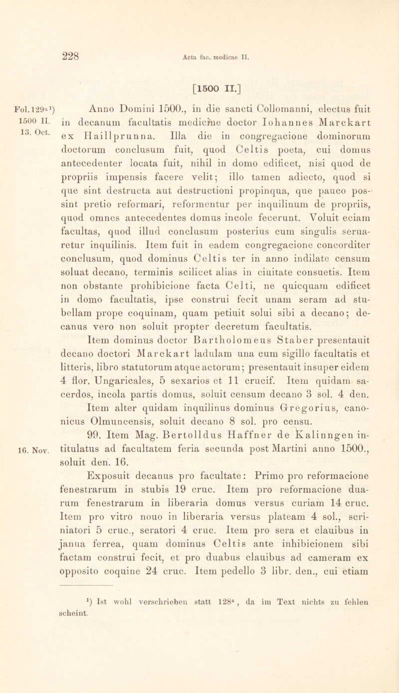 Fol. 129a1 1500 II. 13. Oct. 16. Nov. [1500 II.] Anno Domini 1500., in die sancti Collomanni, electus fuit in decanum facultatis medicme doctor lohannes Marckart ex Haillprunna. lila die in congregacione dominorum doctorum conclusum fuit, quod Celtis poeta, cui domus antecedenter locata fuit, nihil in domo edificet, nisi quod de propriis impensis facere velit*, illo tarnen adiecto, quod si que sint destructa aut destructioni propinqua, que pauco pos- sint pretio reformari, reformentur per inquilinum de propriis, quod omnes antecedentes domus incole fecerunt. Voluit eciam facultas, quod illud conclusum posterius cum singulis serua- retur inquilinis. Item fuit in eadem congregacione concorditer conclusum, quod dominus Celtis ter in anno indilate censum soluat decano, terminis scilicet alias in ciuitate consuetis. Item non obstante prohibicione facta Celti, ne quicquam edificet in domo facultatis, ipse construi fecit unam seram ad stu- bellam prope coquinam, quam petiuit solui sibi a decano; de- canus vero non soluit propter decretum facultatis. Item dominus doctor Bartholomeus Staber presentauit decano doctori Marckart ladulam una cum sigillo facultatis et litteris, libro statutorum atque actorum; presentauit insuper eidem 4 flor. Ungaricales, 5 sexarios et 11 crucif. Item quidam sa- cerdos, incola partis domus, soluit censum decano 3 sol. 4 den. Item alter quidam inquilinus dominus Gregorius, cano- nicus Olmuncensis, soluit decano 8 sol. pro censu. 99. Item Mag. Bertolldus Haffner de Kalinngen in- titulatus ad facultatem feria secunda post Martini anno 1500., soluit den. 16. Exposuit decanus pro facultate: Primo pro reformacione fenestrarum in stubis 19 cruc. Item pro reformacione dua- rum fenestrarum in liberaria domus versus curiam 14 cruc. Item pro vitro nouo in liberaria versus plateam 4 sol., scri- niatori 5 cruc., seratori 4 cruc. Item pro sera et clauibus in janua ferrea, quam dominus Celtis ante inhibicionem sibi factam construi fecit, et pro duabus clauibus ad cameram ex opposito coquine 24 cruc. Item pedello 3 libr. den., cui etiam *) Ist wohl verschrieben statt 128a, da im Text nichts zu fehlen scheint.