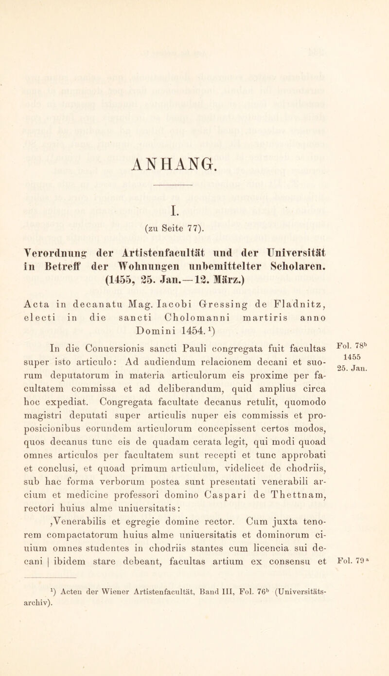 ANHANG. I. (zu Seite 77). Y er Ordnung* der Artistenfacnltät und der Universität in Betreif der Wohnungen unbemittelter Scholaren. (1455, 25. Jan.—12. März.) Acta in decanatu Mag. Iacobi Gressing de Fladnitz, electi in die sancti Cholomanni martiris anno Domini 1454. ^ In die Conuersionis sancti Pauli eongregata fuit facultas Fo1, 7gb super isto articulo: Ad audiendum relacionem decani et suo- 14°5 1 . ... . . 25. Jan. rum deputatorum m materia articulorum eis proxime per fa- cultatem commissa et ad deliberandum, quid amplius circa hoc expediat. Congregata facultate decanus retulit, quomodo magistri deputati super articulis nuper eis commissis et pro- posicionibus eorundem articulorum concepissent certos modos7 quos decanus tune eis de quadam cerata legit7 qui modi quoad omnes articulos per facultatem sunt recepti et tune approbati et conclusi7 et quoad primum articulum, videlicet de chodriis, sub hac forma verborum postea sunt preseutati venerabili ar- cium et medieine professori domino Caspari de Thettnam, rectori huius alme uniuersitatis: 7Venerabilis et egregie domine rector. Cum juxta teno- rem compactatorum huius alme uniuersitatis et dominorum ei- uium omnes studentes in chodriis stantes cum licencia sui de- cani | ibidem stare debeant, facultas artium ex consensu et Fol. 79a x) Acten der Wiener Artistenfacnltät, Band III, Fol. 76b (Universitäts- archiv).