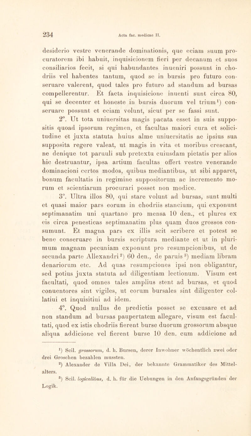 desiderio vestre venerande dominationis, que eciam suum pro- curatorem ibi habuit, inquisicionem fieri per decanum et suos consiliarios fecit, si qui habundantes inueniri possunt in cho- driis vel habentes tantum, quod se in bursis pro futuro con- seruare valerent, quod tales pro futuro ad stau dum ad bursas compellerentur. Et facta inquisicione inuenti sunt circa 80, qui se decenter et lioneste in bursis duorurn vel trium1) con- seruare possunt et eciam volunt, sicut per se fassi sunt. 2°. Ut tota uniuersitas magis pacata esset in suis suppo- sitis quoad ipsorum regimen, et facultas maiori cura et solici- tudine et juxta statuta huius alme uniuersitatis ac ipsius sua supposita regere valeat, ut magis in vita et inoribus crescant, ne denique tot paruuli sub pretextu cuiusdam pietatis per alios hic destruantur, ipsa artium facultas offert vestre venerande dominacioni certos modos, quibus mediantibus, ut sibi apparet, bonum facultatis in regimine suppositorum ac incremento mo- rum et scientiarum procurari posset non modice. 3°. Ultra illos 80, qui stare volunt ad bursas, sunt multi et quasi maior pars eorum in chodriis stancium, qui exponunt septimanatim uni quartano pro mensa 10 den., et plures ex eis circa penesticas septimanatim plus quam duos grossos con- sumunt. Et magna pars ex illis seit scribere et potest se bene conseruare in bursis scriptura mediante et ut in pluri- mum magnam pecuniam exponunt pro resumpcionibus, ut de secunda parte Allexandri2) 60 den., de paruis3) mediam libram denariorum etc. Ad quas resumpciones ipsi non obligantur, sed potius juxta statuta ad diligentiam lectionum. Visum est facultati, quod omnes tales amplius stent ad bursas, et quod conuentores sint vigiles, ut eorum bursales sint diligenter col- latiui et inquisitiui ad idem. 4°. Quod nullus de predictis posset se excusare et ad non standum ad bursas paupertatem allegare, visum est facul- tati, quod ex istis chodriis fierent burse duorurn grossorum absque aliqua addicione vel fierent burse 10 den. cum addicione ad 0 Seil, grossorum, d. h. Bursen, derer Inwohner wöchentlich zwei oder drei Groschen bezahlen mussten. 2) Alexander de Villa Dei, der bekannte Grammatiker des Mittel- alters. 3) Seil, logicalibus, d. li. für die Uebungen in den Anfangsgründen der Logik.