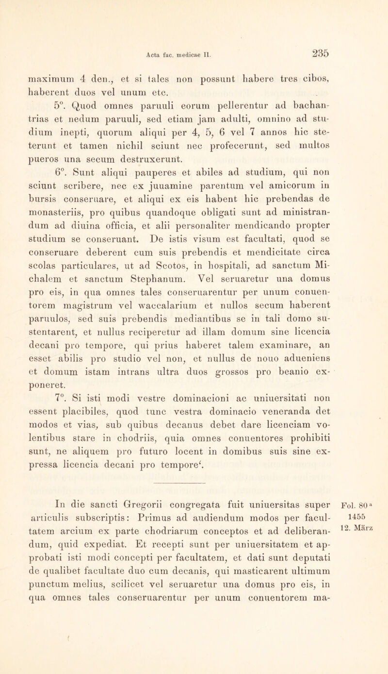maximum 4 den., et si tales non possunt habere tres cibos, haberent duos vel unum etc. 5°. Quod omnes paruuli eorum pellerentur ad bachan- trias et nedum paruuli, sed etiam jam adulti, omnino ad Stu- dium inepti, quorum aliqui per 4, 5, 6 vel 7 annos hic ste- terunt et tarnen nichil sciunt nee profecerunt, sed multos pueros una secum destruxerunt. 6°. Sunt aliqui pauperes et abiles ad Studium, qui non sciunt scribere, nec ex juuamine parentum vel amicorum in bursis conseruare, et aliqui ex eis habent hic prebendas de monasteriis, pro quibus quandoque obligati sunt ad ministran- dum ad diuina officia, et alii personaliter mendicando propter Studium se conseruant. De istis visum est facultati, quod se conseruare deberent cum suis prebendis et mendicitate circa scolas particulares, ut ad Scotos, in hospitali, ad sanctum Mi- chalem et sanctum Stephanum. Vel seruaretur una domus pro eis, in qua omnes tales conseruarentur per unum cormen- torem magistrum vel waccalarium et nullos secum haberent paruulos, sed suis prebendis mediantibus se in tali domo su- stentarent, et nullus reciperetur ad illam domum sine licencia decani pro tempore, qui prius haberet talem examinare, an esset abilis pro studio vel non, et nullus de nouo adueniens et domum istam intrans ultra duos grossos pro beanio ex- poneret. 7°. Si isti modi vestre dominacioni ac uniuersitati non essent placibiles, quod tune vestra dominacio veneranda det modos et vias, sub quibus decanus debet dare licenciam vo- lentibus Stare in chodriis, quia omnes conuentores prohibiti sunt, ne aliquem pro futuro locent in domibus suis sine ex- pressa licencia decani pro tempore*. In die sancti Gregorii congregata fuit uniuersitas super articulis subscriptis: Primus ad audiendum modos per facul- tatem arcium ex parte chodriarum conceptos et ad deliberan- dum, quid expediat. Et recepti sunt per uniuersitatem et ap- probati isti modi concepti per facultatem, et dati sunt deputati de qualibet facultate duo cum decanis, qui masticarent ultimum punctum melius, scilicet vel seruaretur una domus pro eis, in qua omnes tales conseruarentur per unum eonuentorem ma- Fol. 80 a 1455 12. März