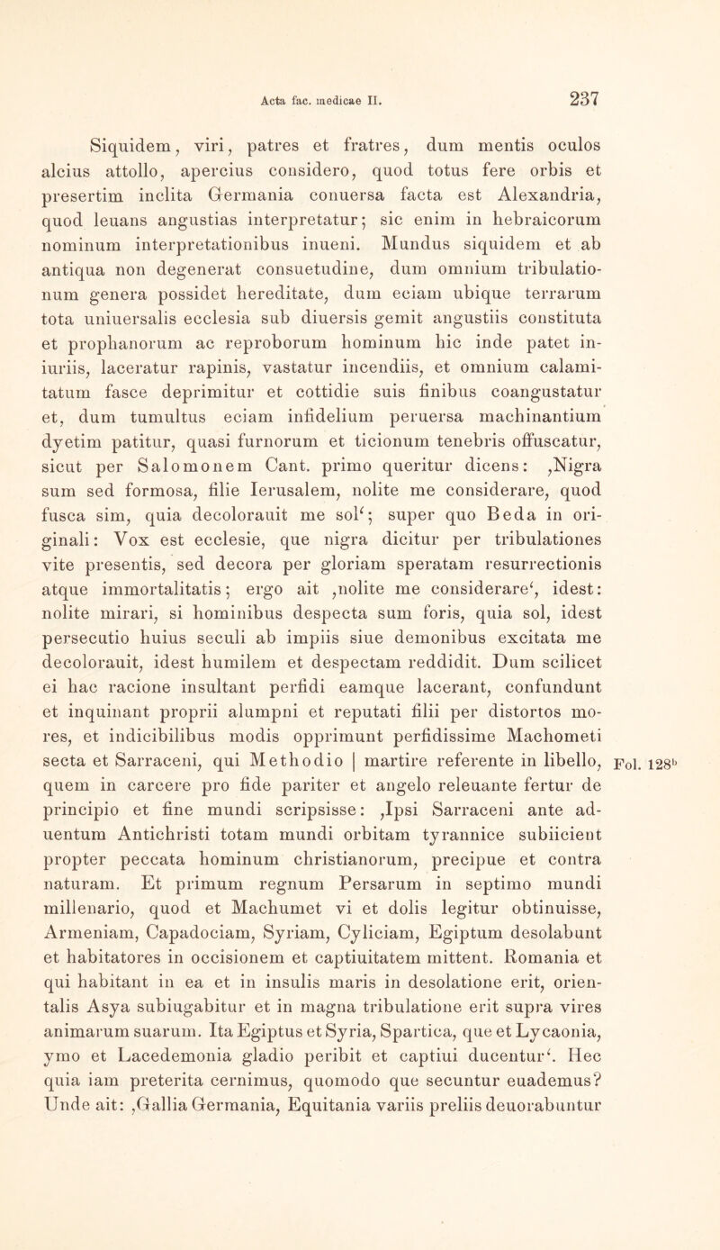 Siquidem, viri , patres et fratres, dum mentis oculos alcius attollo, apercius considero, quod totus fere orbis et presertim inclita Germania conuersa facta est Alexandria, quod leuans angustias interpretatur; sic enim in hebraicorum nominum interpretationibus inueni. Mundus siquidem et ab antiqua non degenerat consuetudine, dum omnium tribulatio- num genera possidet hereditate, dum eeiam ubique terrarum tota uniuersalis ecclesia sub diuersis gemit angustiis constituta et prophanorum ac reproborum hominum hic inde patet in- iuriis, laceratur rapinis, vastatur incendiis, et omnium calami- tatum fasce deprimitur et cottidie suis finibus coangustatur et, dum tumultus eeiam infidelium peruersa macbinantium dyetim patitur, quasi furnorum et ticionum tenebris offuscatur, sicut per Salomonem Cant, primo queritur dicens: ,Nigra sum sed formosa, filie Ierusalem, nolite me considerare, quod fusca sim, quia decolorauit me soP; super quo Beda in ori- ginale Vox est ecclesie, que nigra dicitur per tribulationes vite presentis, sed decora per gloriam speratam resurrectionis atque immortalitatis; ergo ait ,nolite me considerare*, idest: nolite mirari, si liominibus despecta sum foris, quia sol, idest persecutio huius seculi ab impiis siue demonibus excitata me decolorauit, idest humilem et despectam reddidit. Dum scilicet ei hac racione insultant perfidi eamque lacerant, confundunt et inquinant proprii alumpni et reputati filii per distortos mo- res, et indicibilibus modis opprimunt perfidissime Machometi seeta et Sarraceni, qui Methodio | martire referente in libello, p0i. i28b quem in carcere pro lide pariter et angelo releuante fertur de principio et fine mundi scripsisse: ,Ipsi Sarraceni ante ad- uentum Antichristi totam mundi orbitam tyrannice subiieient propter peccata bominum christianorum, precipue et contra naturam. Et primum regnum Persarum in septimo mundi millenario, quod et Machumet yi et dolis legitur obtinuisse, Armeniam, Capadociam, Syriam, Cyliciam, Egiptum desolabunt et habitatores in occisionem et captiuitatem mittent. Romania et qui habitant in ea et in insulis maris in desolatione erit, orien- talis Asya subiugabitur et in magna tribulatione erit supra vires animarum suarum. Ita Egiptus et Syria, Spartica, que et Lycaonia, ymo et Lacedemonia gladio peribit et captiui ducenturh Idee quia iam preterita cernimus, quomodo que secuntur euademus? Unde ait: ,Gallia Germania, Equitania variis preliis deuorabuntur