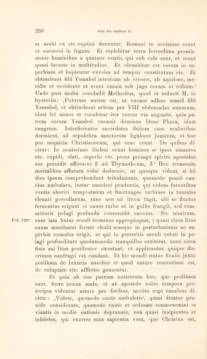 et multi ex eis captiui ducentur, Romani in occisione erunt et conuersi in fugam. Et replebitur terra Ierosolima promis- sionis hominibus a quatuor ventis, qui sub celo sunt, et erunt quasi locuste in multitudine. Et eleuabitur cor eorum in su- perbiam et loquentur excelsa ad tempus constitutum eis. Et obtinebunt filii Ysmahel introitum ab Oriente, ab aquilone, me- ridie et occidente et erunt omnia sub jugo eorum et tributo/ Unde post multa concludit Methodius, quod et inducit M. in hystoriis: ,Futurum autem est, ut exeant adhuc semel filii Ysmahel, et obtinebunt orbem per VIII ebdomadas annorum, idest lvi annos et vocabitur iter eorum via angustie, quia pa- trem eorum Ysmahel vocauit dominus Deus Phara, idest onagrum. Interficientes sacerdotes ibidem cum mulieribus dormient, ad sepulchra sanctorum ligabunt jumenta, et hoc pro nequicia Christianorum, qui tune erunt. De quibus di- citur: In nouissimis diebus erunt homines se ipsos amantes etc. cupidi, elati, superbi etc. prout presago spiritu apostolus eos preuidit affuturos 2. ad Thymotheum, 3/ Hec tremenda mortalibus affutura volui deducere, ut quisque videat, si bii dies ipsum comprebendant tribulationis, quomodo possit cau- cius ambulare, instar naucleri prudentis, qui videns furentibus ventis aboriri tempestatem et fluctiuagos turbines in tumulos eleuari procellarum, tune non ad litora fugit, ubi se fluctus feruentius erigunt et naues turbo ut in gulfis frangit, sed com- mitioris pelagi profunda conscendit caucius. Sic nimirum, Fol. I29a cum iam huius seculi terminus appropinquat, | quasi circa litus suum mundanus feruor ebulit seseque in perturbationis ac su- perbie cumulos erigit, et qui in preteritis seculi veluti in pe- lagi profunditate quodammodo tranquillus extiterat, nunc circa finis sui litus pestilenter exestuat, ut applicantes quique dis- crimen naufragii vix euadant. Et bic mundi Status finalis juxta prelibata de luxuria nascitur et quod nature contrarium est, de voluptate rite afflictio generatur. Et quia ab euo patrum nostrorum hec, que prelibata sunt, fuere inuisa mala, et ab apostolo nobis tempora pre- scripta videntur astare pre foribus, merito ergo Omnibus di- citur: ,Videte, quomodo caute ambuletis‘, quasi dicatur pro- uide considerate, quomodo caute et Ordinate conuersemini et viuatis in medio nationis deprauate, non quasi insipientes et infideles, qui exortes sunt sapientia vera, que Christus est,