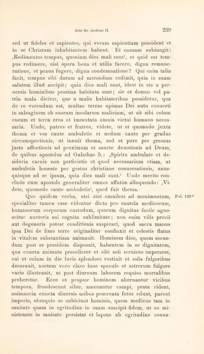 sed ut fideles et sapientes, qui veram sapientiam possident et in se Christum inhabitantem liabent. Et causam subiungit: ,Redimentes tempus, quoniam dies mali sunt*, et quid est tem- pus redimere, nisi opera bona et utilia facere, digna remune- ratione, et praua fugere, digna condemnatione ? Qui enim talia facit, tempus sibi datum ad merendum redimit, quia in suam salutem illud accipit; quia dies mali sunt, idest in eis a per- uersis hominibus pessima habitata sunt; sic et dornus vel pa- tria mala dicitur, que a malis habitatoribus possidetur, qua de re verendum est, multas terras opimas Dei nutu conuerti in salsuginem ob suorum incolarum maliciam, ut sit sibi celum eneum et terra erea et immutata omnia victui humano neces- saria. Unde, patres et fratres, videte, ut et quomodo juxta tliema et vos caute ambuletis et nedum caute per gradus circumspectionis, ut innuit thema, sed et pure per gressus juste affectionis ad proximum et sancte deuotionis ad Deum, de quibus apostolus ad Galathas 5.: ,Spiritu ambulate et de- sideria carnis non perficietis et quod necessarium etiam, ut ambuletis honeste per gestus Christiane conuersationis, unus- quisque ad se ipsum, quia dies mali sunt/ Unde merito con- cludo cum apostolo generaliter omnes alfatim alloquendo: ,Vi- dete, quomodo caute ambuletis*, quod fuit thema. Que quidem verba, etsi sint Omnibus ad monimentum, Fol. 129b specialiter tarnen esse yidentur dieta pro cautela medicorum, liumanorum corporum custodum, quorum dignitas facile agno- scitur auctoris sui cognita sublimitate; non enim vilis precii aut degeneris potest conditionis suspicari, quod saera manus ipsa Dei de limo terre originaliter confinxit et celestis flatus in vitalem substantiam animauit. Hominem dico, quem secun- dum post se presidem disposuit, habentem in se dignitatem, qua cuncta animata precelleret et sibi soli seruiens imperaret, cui et celum in die lucis splendore vestiuit et solis fulgoribus decorauit, noctem vero claro lune speculo et astrorum fulgore vario illustrauit, ut post diurnum laborem requies mortalibus preberetur. Ecce et propter hominem alternantur vicibus tempora, frondescunt silue, amenantur campi, prata rident, animancia cuncta diuersis usibus procreata fetus edunt, parent imperio, obsequio se subieiunt hominis, quem medicus tarn in sanitate quam in egritudine in suam suscipit ödem, ut eo mi- nistrante in sanitate persistat et lapsus ab egritudine conua-