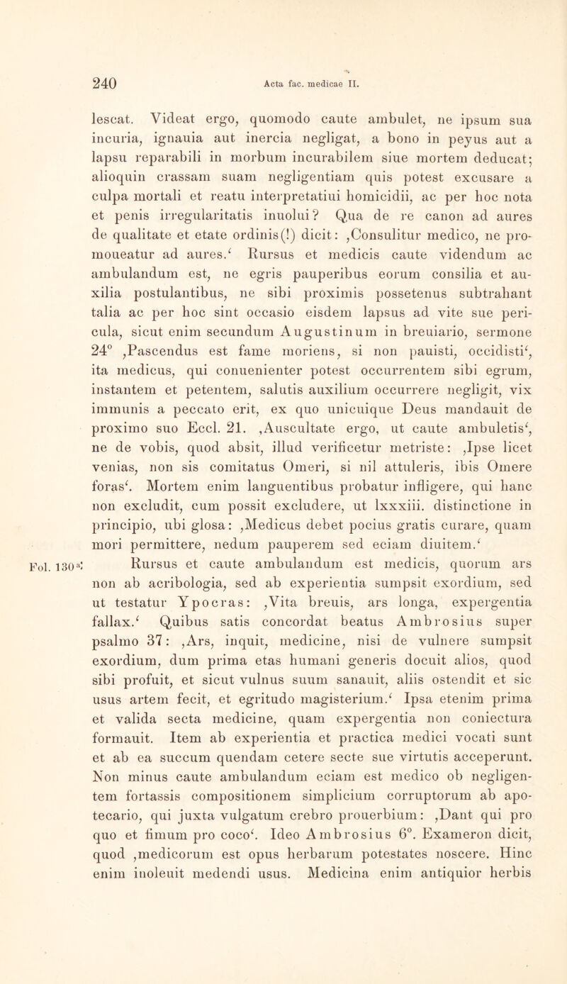 lescat. Videat ergo, quomodo caute ambulet, ne ipsum sua incuria, ignauia aut inercia negligat, a bono in peyus aut a lapsu reparabili in morbum incurabilem siue mortem deducat; alioquin crassam suam negligentiam quis potest excusare a culpa mortali et reatu interpretatiui homicidii, ac per hoc nota et penis irregularitatis inuolui? Qua de re canon ad aures de qualitate et etate ordinis(!) dicit: ,Consulitur medico, ne pro* moueatur ad aures/ Rursus et medicis caute yidendum ac ambulandum est, ne egris pauperibus eorum consilia et au- xilia postulantibus, ne sibi proximis possetenus subtrahant talia ac per hoc sint occasio eisdem lapsus ad vite sue peri- cula, sicut enim secundum Augustinum in breuiario, sermone 24° ,Pascendus est fame moriens, si non pauisti, occidistb, ita medicus, qui conuenienter potest occurrentem sibi egrum, instantem et petentem, salutis auxilium occurrere negligit, vix immunis a peccato erit, ex quo unicuique Deus mandauit de proximo suo Eccl. 21. ,Auscultate ergo, ut caute ambuletis^ ne de vobis, quod absit, illud verificetur metriste: ,Ipse licet venias, non sis comitatus Omeri, si nil attuleris, ibis Omere foras‘. Mortem enim languentibus probatur infligere, qui haue non excludit, cum possit excludere, ut lxxxiii. distinctione in principio, ubi glosa: ,Medicus debet pocius gratis curare, quam mori permittere, nedum pauperem sed eciam diuitem/ Fol. 130a‘ Rursus et caute ambulandum est medicis, quorum ars non ab acribologia, sed ab experientia sumpsit exordium, sed ut testatur Ypocras: ,Vita breuis, ars longa, expergentia fallax/ Quibus satis concordat beatus Ambrosius super psalmo 37: ,Ars, inquit, medicine, nisi de vulnere sumpsit exordium, dum prima etas humani generis doeuit alios, quod sibi profuit, et sicut vulnus suum sanauit, aliis ostendit et sic usus artem fecit, et egritudo magisterium/ Ipsa etenim prima et valida secta medicine, quam expergentia non coniectura formauit. Item ab experientia et practica medici vocati sunt et ab ea succum quendam cetere secte sue virtutis acceperunt. Non minus caute ambulandum eciam est medico ob negligen- tem fortassis compositionem simplicium corruptorum ab apo- tecario, qui juxta vulgatum crebro prouerbium: ,Dant qui pro quo et iimum pro coco/ Ideo Ambrosius 6°. Exameron dicit, quod ,medicorum est opus herbarum potestates noscere. Hinc enim inoleuit medendi usus. Medicina enim antiquior herbis