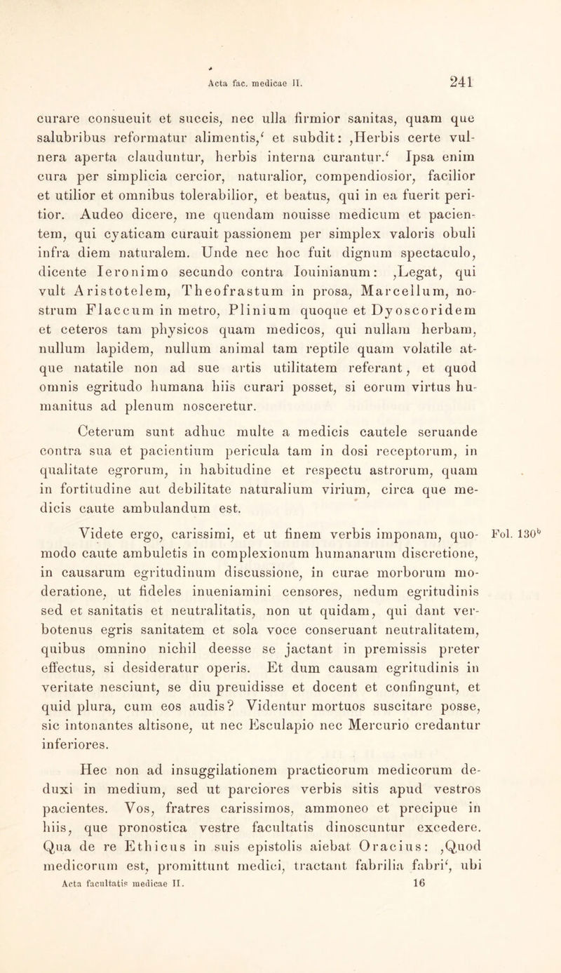 > curare consueuit et succis, nec ulla firmior sanitas, quam que salubribus reformatur alimentis/ et subdit: ,Herbis certe vul- nera aperta clauduntur, herbis interna curantur/ Ipsa enim cura per simplicia cercior, naturalior, compendiosior, facilior et utilior et omnibus tolerabilior, et beatus, qui in ea fuerit peri- tior. Audeo dicere, me quendam nouisse medicum et pacien- tem, qui cyaticam curauit passionem per simplex valoris obuli infra diem naturalem. Unde nec hoc fuit dignum spectaculo, dicente Ieronimo secundo contra Iouinianum: ,Legat, qui vult Aristotelem, Theofrastum in prosa, Marcellum, no- strum Flaccum in metro, Plinium quoque et Dyos cor idem et ceteros tarn physieos quam medicos, qui nullam herbam, nullum lapidem, nullum animal tarn reptile quam yolatile at- que natatile non ad sue artis utilitatem referant , et quod omnis egritudo humana hiis curari posset, si eorum virtus hu- manitus ad plenum nosceretur. Ceterum sunt adliuc multe a medicis cautele seruande contra sua et pacientium pericula tarn in dosi receptorum, in qualitate egrorum, in habitudine et respectu ast.rorum, quam in fortitudine aut debilitate naturalium virium; circa que me- dicis caute ambulandum est. Videte ergo, carissimi, et ut tinem verbis imponam, quo- Fol. 130^ modo caute ambuletis in complexionum humanarum discretione, in causarum egritudinum discussione, in curae morborum mo- deratione, ut fideles inueniamini censores, nedum egritudinis sed et sanitatis et neutralitatis, non ut quidam, qui dant ver- botenus egris sanitatem et sola voce conseruant neutralitatem, quibus omnino nichil deesse se jactant in premissis preter effectus, si desideratur operis. Et dum causam egritudinis in veritate nesciunt, se diu preuidisse et docent et confingunt, et quid plura, cum eos audis? Videntur mortuos suscitare posse, sic intonantes altisone, ut nec Esculapio nec Mercurio credantur inferiores. Hec non ad insuggilationem practicorum medicorum de- duxi in medium, sed ut parciores verbis sitis apud vestros pacient.es. Vos, fratres carissimos, ammoneo et precipue in hiis, que pronostica vestre facultatis dinoscuntur excedere. Qua de re Ethicus in suis epistolis aiebat Oracius: ,Q,uod medicorum est, promittunt medici, tractant fabrilia fabri^, ubi Acta facultatis ruedicae II. 16