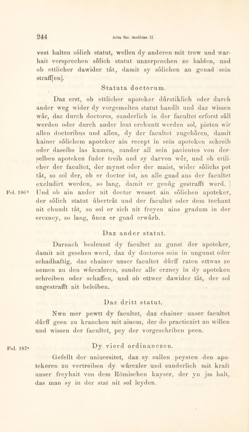vest halten sölich Statut, wellen dy anderen mit trew und war- hait versprechen sölich Statut unzerprochen ze halden, und ob ettlicher dawider tat7 damit sy sölichen an genad sein strafffen]. Statuta doctorum. Daz erst, ob ettlicher apoteker durstiklich oder durch ander weg wider dy vorgemelten Statut handlt und daz wissen war, daz durch doctores, sunderlich in der facultet erforst sull werden oder durch ander leut erchuntt werden sol, pieten wir allen doctoribus und allen, dy der facultet zugehören, damit kainer sölichem apoteker ain recept in sein apoteken schreib oder daselbs las kumen, sunder all sein pacientes von der- selben apoteken fuder treib und sy darvon wer, und ob ettli- cher der facultet, der mynst oder der maist, wider sölichs pot tat, so sol der, ob er doctor ist, an alle gnad aus der facultet excludirt werden, so lang, damit er genüg gestrafft werd. Fol. 186b Und ob ain ander nit doctor wesset ain sölichen apoteker, der sölich Statut übertrat und der facultet oder dem techant nit chundt tat, so sol er sich nit freyen ains gradum in der erczney, so lang, üncz er gnad erwürb. Daz ander Statut. Darnach besleusst dy facultet zu gunst der apoteker, damit nit gesehen werd, daz dy doctores sein in ungunst oder sehadhaftig, daz chainer unser facultet dürff raten ettwas ze nemen zu den würczleren, sunder alle erzney in dy apoteken schreiben oder schaffen, und ob ettwer dawider tat, der sol ungestraflft nit beieiben. Daz dritt Statut. Nwn mer pewtt dy facultet, daz chainer unser facultet dürff geen zu kranchen mit ainem, der do practiczirt an willen und wissen der facultet, pey der vorgeschriben peen. Dy vierd ordinanczen. Gefeilt der uniuersitet, daz sy sullen peysten den apo- tekeren zu vertreiben dy würczler und sunderlich mit kraft unser freyhait von dem Römischen kayser, der yn jm halt, das man sy in der stat nit sol leyden.