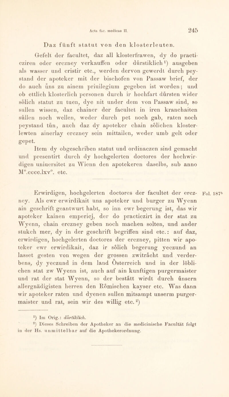 Daz fünft Statut von den klosterleuten. Gefeit der facultet, daz all klosterfrawen, dy do practi- cziren oder erczney verkauffen oder dürstiklichx) ausgeben als wasser und cristir etc., werden dervon gewerdt durch pey- stand der apoteker mit der bischofen von Passaw brief, der do auch uns zu ainem priuilegium gegeben ist worden; und ob ettlich klösterlich personell durch ir hochfart dürsten wider solich Statut zu tuen, dye nit under dem von Passaw sind, so sullen wissen, daz chainer der facultet in iren kranchaiten süllen noch wellen, weder durch pet noch gab, raten noch peystand tun, auch daz dy apoteker chain sölichen kloster- lewten ainerlay erczney sein mittailen, weder umb gelt oder gepet. Item dy obgeschriben Statut und ordinaczen sind gemacht und presentirt durch dy hochgelerten doctores der hochwir- digen uniuersitet zu Wienn den apotekeren daselbs, sub anno M°.cccc.lxv°. etc. Erwirdigen, hochgelerten doctores der facultet der ercz- Fol. I87b ney. Als ewr erwirdikait uns apoteker und burger zu Wyenn ain geschrift geantwurt habt, so inn ewr begerung ist, das wir apoteker kainen empericj, der do practiczirt in der stat zu Wyenn, chain erczney geben noch machen solten, und ander stukch mer, dy in der geschrift begriffen sind etc.: auf daz, erwirdigen, hochgelerten doctores der erczney, pitten wir apo- teker ewr erwirdikait, daz ir solich begerung yeczund an lasset gesten von wegen der grossen zwitracht und Verder- bens, dy yeczund in dem land Österreich und in der löbli- chen stat zw Wyenn ist, auch auf ain künftigen purgermaister und rat der stat Wyenn, so der bestatt wirdt durch ünsern allergnädigisten herren den Römischen kayser etc. Was dann wir apoteker raten und dyenen sullen mitsampt unserm purger- maister und rat, sein wir des willig etc.1 2) 1) Im Orig.: durtiklich. 2) Dieses Schreiben der Apotheker an die medicinische Facultät folgt in der Hs. unmittelbar auf die Apothekerordnung.