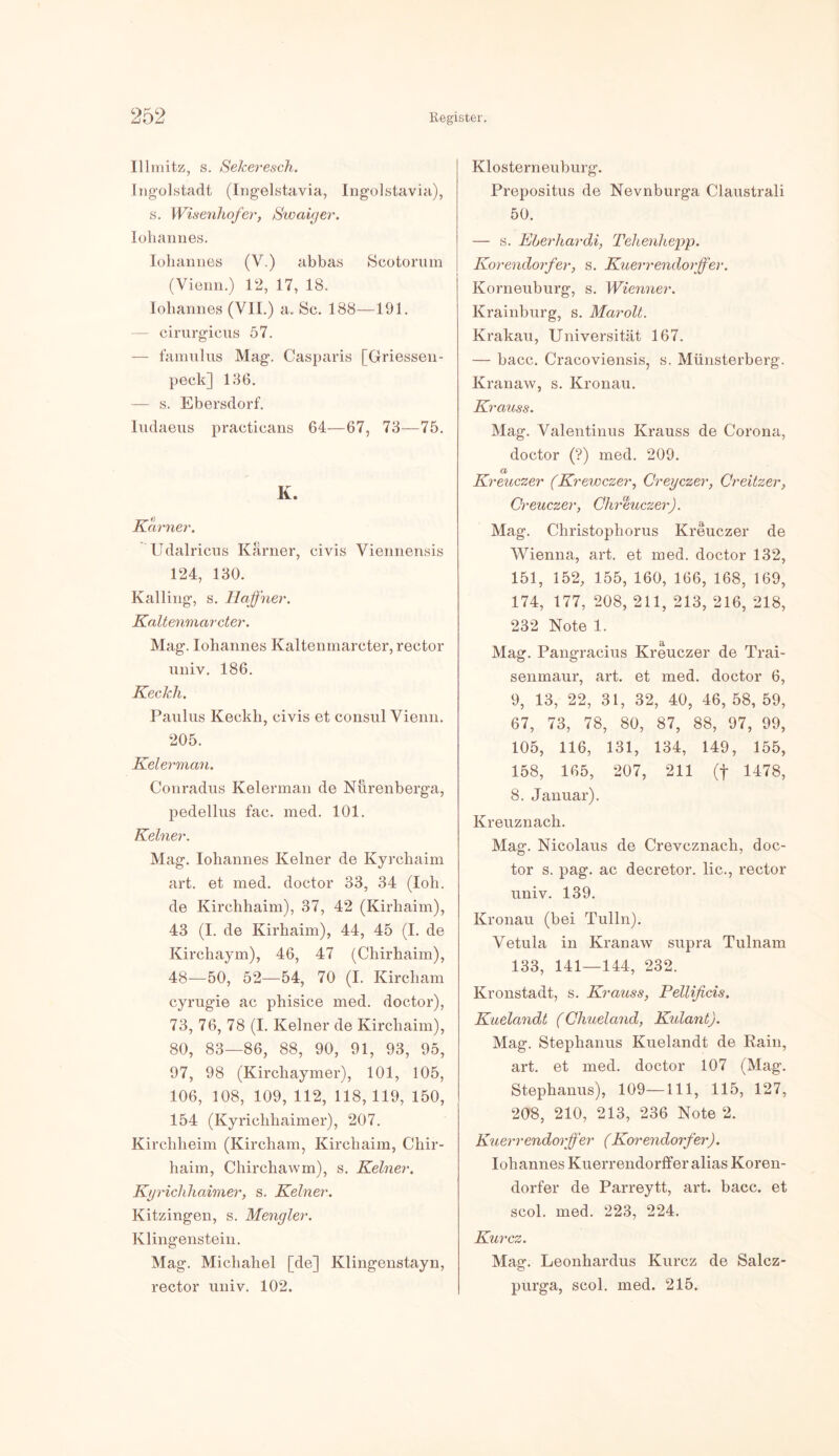 Illmitz, s. Sekeresch. Ingolstadt (Ingelstavia, Ingolstavia), s. [Visenhofer, Swaiger. Johannes. Iohannes (V.) abbas Scotorum (Vienn.) 12, 17, 18. Iohannes (VII.) a. Sc. 188—191. — cirurgicus 57. — famulus Mag’. Casparis [Griessen- peck] 136. — s. Ebersdorf. ludaeus practicans 64—67, 73—75. K. Karner. Udalricus Karner, civis Viennensis 124, 130. Kalling, s. Ilafher. Kaltenmarcter. Mag. Iohannes Kaltenmarcter, rector univ. 186. Keckh. Paulus Keckh, civis et consul Vienn. 205. Kelerman. Conradus Kelerman de Nürenberga, pedellus fac. med. 101. Keiner. Mag. Iohannes Keiner de Kyrehaim art. et med. doctor 33, 34 (loh. de Kirchhaim), 37, 42 (Kirliaim), 43 (I. de Kirhaim), 44, 45 (I. de Kirchaym), 46, 47 (Chirhaim), 48—50, 52—54, 70 (I. Kircham cyrugie ac phisice med. doctor), 73, 76, 78 (I. Keiner de Kirchaim), 80, 83—86, 88, 90, 91, 93, 95, 97, 98 (Kircliaymer), 101, 105, 106, 108, 109, 112, 118,119, 150, 154 (Kyrichhaimer), 207. Kirchheim (Kircham, Kirchaim, Chir- haim, Chirchawm), s. Keiner. Kgrichhaimer, s. Keiner. Kitzingen, s. Mengler. Klingenstein. Mag. Michahel [de] Klingenstayn, Klosterneuburg. Prepositus de Nevnburga Claustrali 50. — s. Eberhardi, Tehenhepp. Korendorf er, s. Kuerrendorffer. Korneuburg, s. Wienner. Krainburg, s. Marolt. Krakau, Universität 167. — bacc. Cracoviensis, s. Münsterberg. Kranaw, s. Kronau. Krauss. Mag. Valentinus Krauss de Corona, doctor (?) med. 209. d Kreuczer (Krewczer, Cregczer, Creitzer, Ci'euczer, Chreuczer). Mag. Christophorus Kreuczer de Wienna, art. et med. doctor 132, 151, 152, 155, 160, 166, 168, 169, 174, 177, 208, 211, 213, 216, 218, 232 Note 1. Mag. Pangracius Kreuczer de Trai- senmaur, art. et med. doctor 6, 9, 13, 22, 31, 32, 40, 46, 58, 59, 67, 73, 78, 80, 87, 88, 97, 99, 105, 116, 131, 134, 149, 155, 158, 165, 207, 211 (f 1478, 8. Januar). Kreuznach. Mag. Nicolaus de Crevcznach, doc- tor s. pag. ac decretor. lic., rector univ. 139. Kronau (bei Tulln). Vetula in Kranaw supra Tulnam 133, 141—144, 232. Kronstadt, s. Krauss, Pellificis. Kuelandt (Chueland, Kulant). Mag. Stephanus Kuelandt de Rain, art. et med. doctor 107 (Mag. Stephanus), 109—111, 115, 127, 208, 210, 213, 236 Note 2. Kuerrendorffer ( Korendorf er). Iohannes Kuerrendorffer alias Koren- dorfer de Parreytt, art. bacc. et scol. med. 223, 224. Kurcz. Mac:. Leonhardus Kurcz de Salcz-