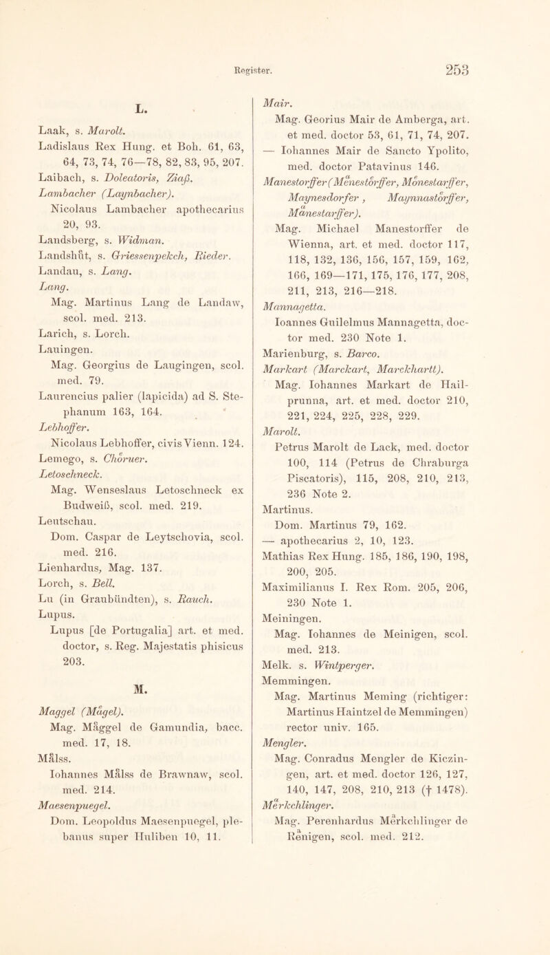 L. Laak, s. Marolt. Ladislaus Rex Hung. et Bob. 61, 63, 64, 73, 74, 76—78, 82, 83, 95, 207. Laibach, s. Doleatoris, Ziaß. Larabacher (Laynbacher). Nicolaus Lambacher apothecarius 20, 93. Landsberg, s. Widman. Landshut, s. Qriessenpelcch, Bieder. Landau, s. Lang. Lang. Mag. Martinas Lang de Landaw, scol. med. 213. Larich, s. Lorcli. Lauingen. Mag. Georgius de Laugingen, scol. med. 79. Laurencius palier (lapicida) ad S. Ste- phanum 163, 164. Lebhoffer. Nicolaus Lebhoffer, civisVienn. 124. Lemego, s. Choruer. LetoschnecJc. Mag. Wenseslaus Letoschneck ex Budweiß, scol. med. 219. Leutschau. Dom. Caspar de Leytschovia, scol. med. 216. Lienhardus, Mag. 137. Lorch, s. Bell. Lu (in Graubiindten), s. Bauch. Lupus. Lupus [de Portugalia] art. et med. doctor, s. Reg. Majestatis phisicus 203. M. Maggel (Magel). Mag. Maggel de Gamundia, bacc. med. 17, 18. Malss. Iohannes Mälss de Brawnaw, scol. med. 214. Maesenpuegel. Dom. Leopoldus Maesenpuegel, ple- banus super Huliben 10, 11. Mair. Mag. Georius Mair de Amberga, art. et med. doctor 53, 61, 71, 74, 207. — Iohannes Mair de Sancto Ypolito, med. doctor Patavinus 146. Manestorffer (Menestorffer, Monestarjfer, Maynesdorfer, Maynnastorjfer, Manestarffer). Mag. Michael Manestorffer de Wienna, art. et med. doctor 117, 118, 132, 136, 156, 157, 159, 162, 166, 169—171, 175, 176, 177, 208, 211, 213, 216—218. Mannag etta. Ioannes Guilelmus Mannagetta, doc- tor med. 230 Note 1. Marienburg, s. Barco. Markart (Marckart, Marckhartt). Mag. Iohannes Markart de Hail- prunna, art. et med. doctor 210, 221, 224, 225, 228, 229. Marolt. Petrus Marolt de Lack, med. doctor 100, 114 (Petrus de Chraburga Piscatoris), 115, 208, 210, 213, 236 Note 2. Martinas. Dom. Martinus 79, 162. — apothecarius 2, 10, 123. Mathias Rex Hung. 185, 186, 190, 198, 200, 205. Maximilianus I. Rex Rom. 205, 206, 230 Note 1. Meiningen. Mag. Iohannes de Meinigen, scol. med. 213. Melk. s. Wintperger. Memmingen. Mag. Martinus Meming (richtiger: Martinus Haintzel de Memmingen) rector univ. 165. Mengler. Mag. Conradus Mengler de Kiczin- gen, art. et med. doctor 126, 127, 140, 147, 208, 210, 213 (f 1478). Me rkclx linger. Mag. Perenhardus Merkchlinger de Reinigen, scol. med. 212.