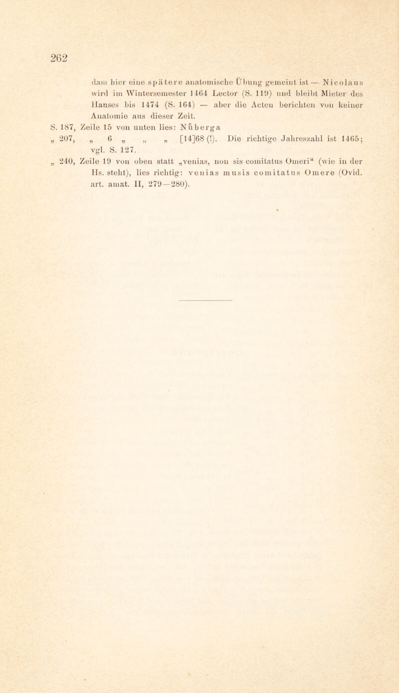 dass liier eine spätere anatomische Übung' gemeint ist — Nicolaus wird im Wintersemester 1164 Lector (S. 119) und bleibt Mieter des Hauses bis 1474 (S. 164) — aber die Acten berichten von keiner Anatomie aus dieser Zeit. S. 187, Zeile 15 von unten lies: Nuberga „ 207, „ 6 „ „ „ [ 14]68 (!). Die richtige Jahreszahl ist 1465; vgl. S. 127. „ 240, Zeile 19 von oben statt „venias, non sis comitatus Omeri“ (wie in der Hs. steht), lies richtig: venias musis comitatus Omere (Ovid. art. amat. II, 279—280).