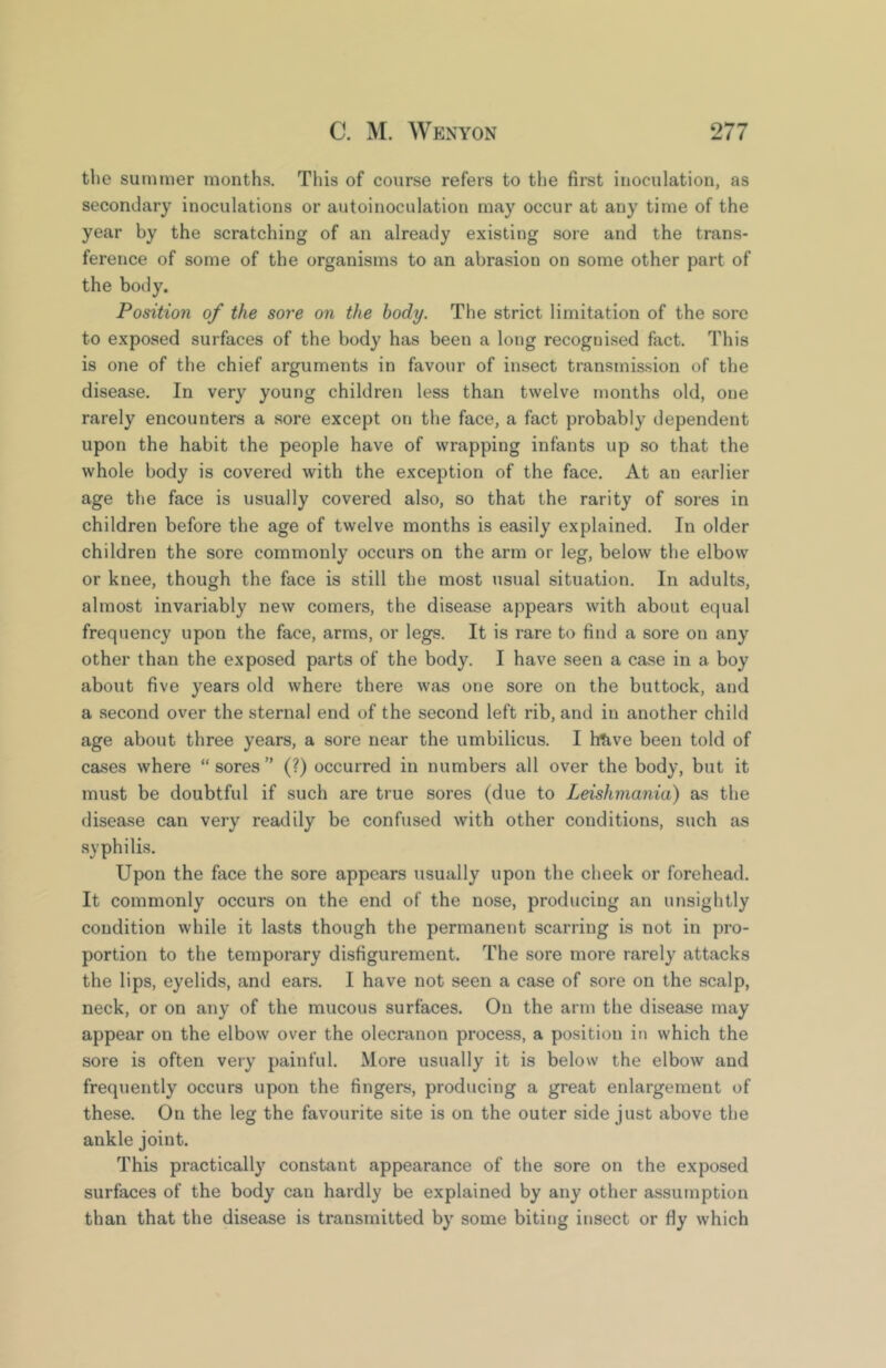 the summer months. This of course refers to the first inoculation, as secondary inoculations or autoinoculation may occur at any time of the year by the scratching of an already existing sore and the trans- ference of some of the organisms to an abrasion on some other part of the body. Position of the sore on the body. The strict limitation of the sore to exposed surfaces of the body has been a long recognised fact. This is one of the chief arguments in favour of insect transmis.sion of the disease. In very young children less than twelve months old, one rarely encounters a sore except on the face, a fact probably dependent upon the habit the people have of wrapping infants up so that the whole body is covered with the exception of the face. At an earlier age the face is usually covered also, so that the rarity of sores in children before the age of twelve months is easily explained. In older children the sore commonly occurs on the arm or leg, below tbe elbow or knee, though the face is still the most usual situation. In adults, almost invariably new comers, the disease appears with about equal frequency upon the face, arms, or legs. It is rare to find a sore on any other than the exposed parts of the body. I have seen a case in a boy about five years old where there was one sore on the buttock, and a second over the sternal end of the second left rib, and in another child age about three years, a sore near the umbilicus. I htive been told of cases where “sores” (?) occurred in numbers all over the body, but it must be doubtful if such are true sores (due to Leishmania) as the disease can very readily be confused with other conditions, such as syphilis. Upon the face the sore appears usually upon the cheek or forehead. It commonly occurs on the end of the nose, producing an unsightly condition while it lasts though the permanent scarring is not in pro- portion to the temporary disfigurement. The sore more rarely attacks the lips, eyelids, and ears. I have not seen a case of sore on the scalp, neck, or on any of the mucous surfaces. On the arm the disease may appear on the elbow over the olecranon process, a position in which the sore is often very painful. More usually it is below the elbow and frequently occurs upon the fingers, producing a great enlargement of these. On the leg the favourite site is on the outer side just above the ankle joint. This practically constant appearance of the sore on the exposed surfaces of the body can hardly be explained by any other assumption than that the disease is transmitted by some biting insect or fly which