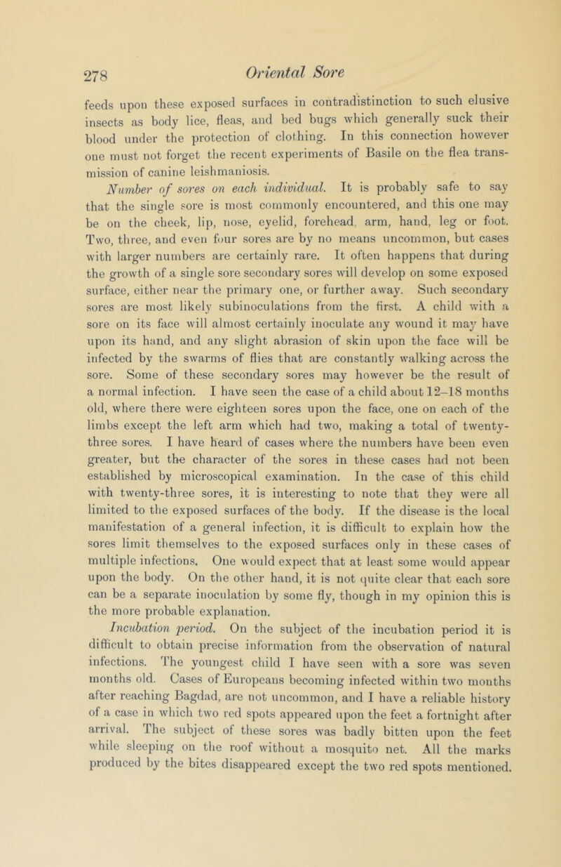 feeds upon these exposed surfaces in contradistinction to such elusive insects as body lice, fleas, and bed bugs which generally suck their blood under the protection of clothing. In this connection however one must not forget the recent experiments of Basile on the flea trans- mission of canine leishmaniosis. Number of sores on each individual. It is probably safe to say that the single sore is most commonly encountered, and this one may be on the cheek, lip, nose, eyelid, forehead, arm, hand, leg or foot. Two, three, and even four sores are by no means uncommon, but cases with larger numbers are certainly rare. It often happens that during the growth of a single sore secondary sores will develop on some exposed surface, either near the primary one, or further away. Such secondary sores are most likely subinoculations from the first. A child with a sore on its face will almost certainly inoculate any wound it may have upon its hand, and any slight abrasion of skin upon the face will be infected by the swarms of flies that are constantly walking across the sore. Some of these secondary sores may however be the result of a normal infection. I have seen the case of a child about 12-18 months old, where there were eighteen sores upon the face, one on each of the limbs except the left arm which had two, making a total of twenty- three sores. I have heard of cases where the numbers have been even greater, but the character of the sores in these cases had not been established by microscopical examination. In the case of this child with twenty-three sores, it is interesting to note that they were all limited to the exposed surfaces of the body. If the disease is the local manifestation of a general infection, it is difficult to explain how the sores limit themselves to the exposed surfaces only in these cases of multiple infections. One would expect that at least some would appear upon the body. On the other hand, it is not (juite clear that each sore can be a separate inoculation by some fly, though in my opinion this is the more probable explanation. Incubation period. On the subject of the incubation period it is difficult to obtain precise information from the observation of natural infections. The youngest child I have seen with a sore was seven months old. Cases of Europeans becoming infected within two months after reaching Bagdad, are not uncommon, and I have a reliable history of a case in which two red spots appeared upon the feet a fortnight after arrival. The subject of these sores was badly bitten upon the feet while sleeping on the roof without a mosquito net. All the marks produced by the bites disappeared except the two red spots mentioned.