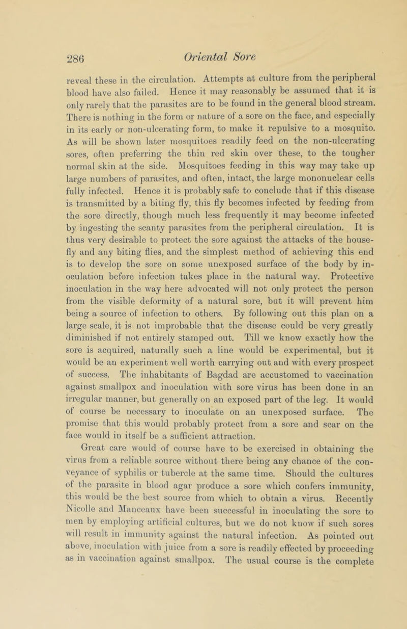 reveal these iti the circulation. Attempts at culture from the peiipheral blood have also failed. Hence it may reasonably be assumed that it is only rarely that the parasites are to be found in the general blood stream. There is nothing in the form or nature of a sore on the face, and especially in its early or non-ulcerating form, to make it repulsive to a mosquito. As will be shown later mosquitoes readily feed on the non-ulcerating sores, often preferring the thin red skin over these, to the tougher normal skin at the side. Mosquitoes feeding in this way may take up large numbers of parasites, and often, intact, the large mononuclear cells fully infected. Hence it is probably safe to conclude that if this disease is transmitted by a biting fly, this fly becomes infected by feeding from the sore directly, though much less frequently it may become infected by ingesting the scanty parasites from the peripheral circulation. It is thus very desirable to protect the sore against the attacks of the house- fly and any biting flies, and the simplest method of achieving this end is to develop the sore on some unexposed surface of the body by in- oculation before infection takes place in the natural way. Protective inoculation in the way here advocated will not only protect the person from the visible deformity of a natural sore, but it will prevent him being a source of infection to others. By following out this plan on a large scale, it is not improbable that the disease could be very greatly diminished if not entirely stamped out. Till we know exactly how the sore is acquired, naturally such a line would be experimental, but it would be an experiment well worth carrying out and with every prospect of success. The inhabitants of Bagdad are accustomed to vaccination against smallpox and inoculation with sore virus has been done in an irregular manner, but generally on an exposed part of the leg. It would of course be necessary to inoculate on an unexposed surface. The promise that this would probably protect from a sore and scar on the face would in itself be a sufficient attraction. Great care would of course have to be exercised in obtaining the virus from a reliable source without there being any chance of the con- veyance of syphilis or tubercle at the same time. Should the cultures of the parasite in blood agar produce a sore which confers immunity, this would be the best source from which to obtain a virus. Recently Nicolle and Manceaux have been successful in inoculating the sore to men by employing artificial cultures, but we do not know if such sores will result in immunity against the natural infection. As pointed out above, inoculation with juice from a sore is readily effected by proceeding as in vaccination against smallpox. The usual course is the complete