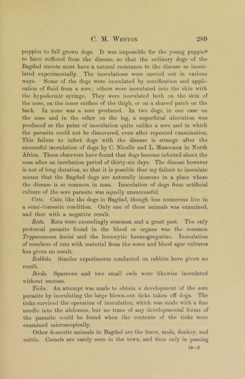 puppies to full grown dogs. It was impossible for the young puppies to have suffered from the disease, so that the ordinary dogs of the Bagdad streets must have a natural resistance to the disease as inocu- lated experimentally. The inoculations were carried out in various ways. Some of the dogs were inoculated by scarification and appli- cation of fluid from a sore; others were inoculated into the skin with the hypodermic syringe. They were inoculated both on the skin of the nose, on the inner surface of the thigh, or on a shaved patch on the back. In none was a sore produced. In two dogs, in one case on the nose and in the other on the leg, a superficial ulceration was produced at the point of inoculation quite unlike a sore and in which the parasite could not be discovered, even after repeated examination. This failure to infect dogs with the disease is strange after the successful inoculation of dogs by C. Nicolle and L. Manceaux in North Africa. These observers have found that dogs become infected about the nose after an incubation period of thirty-six days. The disease however is not of long duration, so that it is possible that my failure to inoculate means that the Bagdad dogs are naturally immune in a place where the disease is so common in man. Inoculation of dogs from artificial culture of the sore parasite was equally unsuccessful. Cats. Cats, like the dogs in Bagdad, though less numerous live in a semi-domestic condition. Onlv one of these animals was examined, and that with a negative result. Rats. Rats were exceedingly common and a great pest. The only protozoal parasite found in the blood or organs was the common Trypanosoma lewisi and the leucocytic haemogregarine. Inoculation of numbers of rats with material from the sores and blood agar cultures has given no result. Rabbits. Similar experiments conducted on rabbits have given no result. Birds. Sparrows and two small owls were likewise inoculated without success. Ticks. An attempt was made to obtain a development of the sore parasite by inoculating the large blown-out ticks taken off dogs. The ticks survived the operation of inoculation, which was made with a fine needle into the abdomen, but no trace of any developmental forms of the parasite could be found when the contents of the ticks were examined microscopically. Other domestic animals in Bagdad are the hor.^e, mule, donkey, and cattle. Camels are rarely seen in the town, and then only in pa.ssing 19—2