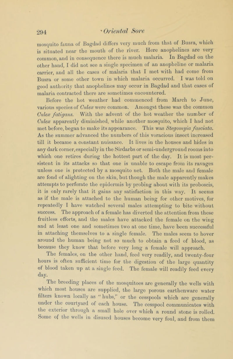 rnosc|iiito fuuiici of Btigdtid diffors vory iiiucli fioiii tlicit of Busia, which is situated near the mouth of the river. Here anophelines are very common,and in consequence there is much malaria. In Bagdad on the other hand, I did not see a single specimen of an anopheline or malaria carrier, and all the cases of malaria that I met with had come from Busra or some other town in which malaria occurred. I was told on good authority that anophelines may occur in Bagdad and that cases of malaria contracted there are sometimes encountered. Before the hot weather had commenced from March to June, various species of Calex were common. Amongst these was the common Cidex fatigans. With the advent of the hot weather the number of Culex apparently diminished, while another mosquito, which I had not met before, began to make its appearance. This was Stegomyia fasciola. As the summer advanced the numbers of this voracious insect increa.sed till it became a constant nuisance. It lives in the houses and hides in any dark corner,especially in the Sirdarbs or semi-underground rooms into which one retires during the hottest part of the day. It is most per- sistent in its attacks so that one is unable to escape from its ravages unless one is protected by a mosquito net. Both the male and female are fond of alighting on the skin, but though the male apparently makes attempts to perforate the epidermis by probing about with its proboscis, it is only rarely that it gains any satisfaction in this way. It seems as if the male is attached to the human being for other motives, for repeatedly I have watched several males attempting to bite without success. The approach of a female has diverted the attention from these fruitless efforts, and the males have attacked the female on the wing and at least one and sometimes two at one time, have been successful in attaching themselves to a single female. The males seem to hover around the human being not so much to obtain a feed of blood, as because they know that before very long a female will approach. The females, on the other hand, feed very readily, and twenty-four hours is often sufficient time for the digestion of the large quantity ol blood taken up at a single feed. The female will readily feed every day. Ihe breeding places of the mosquitoes are generally the wells with which most houses are supplied, the large porous earthenware water filters known locally as “ hubs,” or the cesspools which are generally undei the courtyard of each house. The cesspool communicates with the exteiior through a small hole over which a round stone is rolled. Some of the wells in disused houses become very foul, and from them
