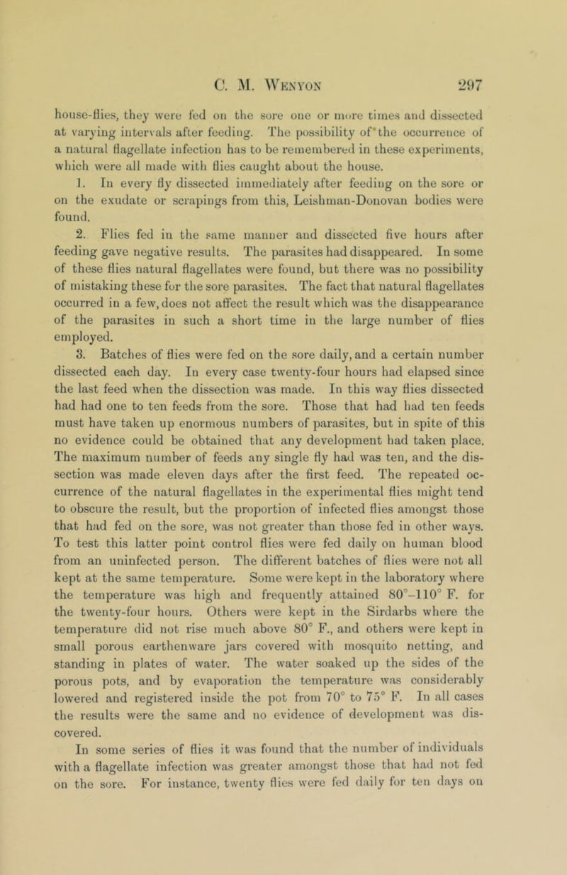 house-flies, they were fed on the sore one or more times and dissected at varying intervals after feeding. The possibility of’the occurrence of a natural flagellate infection has to be remembered in these experiments, which were all made with flies caught about the house. 1. In every fly dissected immediately after feeding on the sore or on the exudate or scrapings from this, Leishman-Donovan bodies were found. 2. Flies fed in the same manuer and dissected five hours after feeding gave negative results. The parasites had disappeared. In some of these flies natural flagellates were found, but there was no possibility of mistaking these for the sore parasites. The fact that natural flagellates occurred in a few, does not affect the result which was the disappearance of the parasites in such a short time in the large number of flies employed. 3. Batches of flies were fed on the .sore daily, and a certain number dissected each day. In every case twenty-four hours had elapsed since the last feed when the dissection was made. In this way flies dissected had had one to ten feeds from the sore. Those that had had ten feeds must have taken up enormous numbers of parasites, but in spite of this no evidence could be obtained that any development had taken place. The maximum number of feeds any single fly had was ten, and the dis- section was made eleven days after the first feed. The repeated oc- currence of the natural flagellates in the experimental flies might tend to obscure the result, but the proportion of infected flies amongst those that had fed on the sore, was not greater than those fed in other ways. To test this latter point control flies were fed daily on human blood from an uninfected person. The different batches of flies were not all kept at the same temperature. Some were kept in the laboratory where the temperature was high and frequently attained SO’-llO® F. for the twenty-four hours. Others were kept in the Sirdarbs where the temperature did not rise much above 80° F., and others were kept in small porous earthenware jars covered with mosquito netting, and standing in plates of water. The water soaked up the sides of the porous pots, and by evaporation the temperature was considerably lowered and registered inside the pot from 70° to 75° F. In all cases the results were the same and no evidence of development was dis- covered. In some series of flies it was found that the number of individuals with a flagellate infection was greater amongst those that had not fed on the sore. For instance, twenty flies were fed daily for ten days on