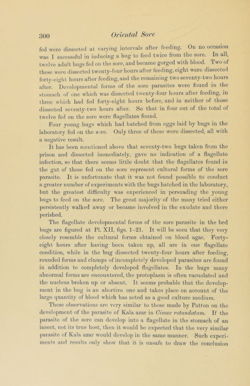 fed were dissected at varying intervals after feeding. On no occasion was I successful in inducing a bug to feed twice from the sore. In all, twelve adult bugs fed on the sore, and became gorged with blood. Two of these were dissected twenty-four hours after feeding, eight were dissected forty^-eiglit hours after feeding, and the remaining two seventy-two hours after. Developmental forms of the sore parasites were found in the stomach of one which was dissected twenty-four hours after feeding, in three wliich had fed forty-eight hours before, and in neither of those dissected seventy-two hours after. So that in four out of the total of twelve fed on the sore were flagellates found. Four young bugs which had hatched from eggs laid by bugs in the laboratory fed on the sore. Only three of these were dissected, all with a negative result. It has been mentioned above that seventy-two bugs taken from the prison and dissected immediately, gave no indication of a flagellate infection, so that there seems little doubt that the flagellates found in the gut of those fed on the sore represent cultural forms of the sore parasite. It is unfortunate that it was not found possible to conduct a greater number of experiments with the bugs hatched in the laboratory, but the greatest difliculty was experienced in persuading the young bugs to feed on the sore. The great majority of the many tried either persistently walked away or became involved in the exudate and there perished. The flagellate developmental forms of the sore parasite in the bed bugs are figured at PI. XII, figs. 1-21. It will be seen that they very closely resemble the cultural forms obtained on blood agar. Forty- eight hours after having been taken up, all are in one flagellate condition, while in the bug dissected twenty-four hours after feeding, rounded forms and clumps of incompletely developed parasites are found in addition to completely developed flagellates. In the bugs many abnormal forms are encountered, the protoplasm is often vacuolated and the nucleus broken up or absent. It seems probable that the develop- ment in the bug is an abortive one and takes place on account of the large quantity of blood which has acted as a good culture medium. These observations are very similar to those made by Patton on the development of the parasite of Kala azar in Cimex rotundatum. If the parasite of the sore can develop into a flagellate in the stomach of an insect, not its true host, then it would be expected that the very similar parasite of Kala azar would develop in the same manner. Such experi- ments and results only show that it is unsafe to draw the conclusion