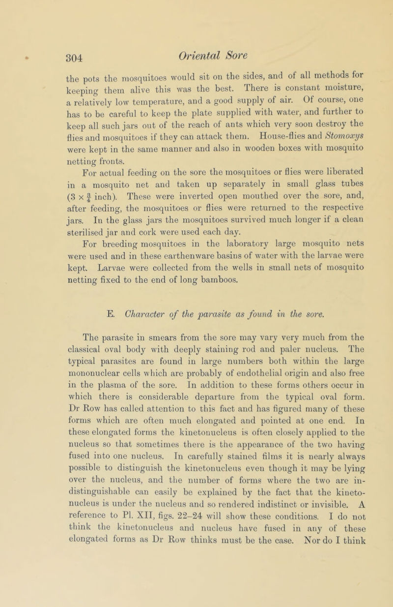 the pots the mosquitoes would sit on the sides, and of all methods for keeping them alive this was the best. There is constant moisture, a relatively low temperature, and a good supply of air. Of course, one has to be careful to keep the plate supplied with water, and further to keep all such jars out of the reach of ants which very soon destroy the hies and mosquitoes if they can attack them. House-flies and Stomoxijs were kept in the same manner and also in wooden boxes with mosquito netting fronts. For actual feeding on the sore the mosquitoes or flies were liberated in a mosquito net and taken up separately in small glass tubes (3 X I inch). These were inverted open mouthed over the sore, and, after feeding, the mosquitoes or flies were returned to the respective jars. In the glass jars the mosquitoes survived much longer if a clean sterilised jar and cork were used each day. For breeding mosquitoes in the laboratory large mosquito nets were used and in these earthenware basins of water with the larvae were kept. Larvae were collected from the wells in small nets of mosquito netting fixed to the end of long bamboos. E. Character of the parasite as found in the sore. The parasite in smears from the sore may vary very much from the classical oval body with deeply staining rod and paler nucleus. The typical parasites are found in large numbers both within the large mononuclear cells which are probably of endothelial origin and also free in the plasma of the sore. In addition to these forms others occur in which there is considerable departure from the typical oval form. Dr Row has called attention to this fact and has figured many of these forms which are often much elongated and pointed at one end. In these elongated forms the kinetouucleus is often closely applied to the nucleus so that sometimes there is the appearance of the two having fused into one nucleus. In carefully stained films it is nearly always possible to distinguish the kinetouucleus even though it may be lying over the nucleus, and the number of forms where the two are in- distinguishable can easily be explained by the fact that the kineto- nucleus is under the nucleus and so rendered indistinct or invisible. A reference to PI. XII, figs. 22-24 will show these conditions. I do not think the kinetouucleus and nucleus have fused in any of these elongated forms as Dr Row thinks must be the case. Nor do I think