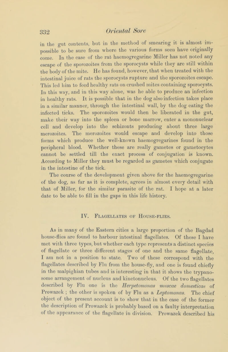 in the gut contents, but in the method of smearing it is almost im- possible to be sure from where the various forms seen have originally come. In the case of the rat haemogregarine Miller has not noted any escape of the sporozoites from the sporocysts while they are still within the body of the mite. He has found, however, that when treated with the intestinal juice of rats the sporocysts rupture and the sporozoites escape. 'This led him to feed healthy lats on crushed mites containing sporocysts. In this way, and in this way alone, was he able to produce an infection in healthy rats. It is possible that in the dog also infection takes place in a similar manner, through the intestinal wall, by the dog eating the infected ticks. The sporozoites would then be liberated in the gut, make their way into the spleen or bone marrow, enter a mononuclear cell and develop into the schizonts producing about three large merozoites. The merozoites would escape and develop into those forms which produce the well-known haemogregarines found in the peripheral blood. Whether these are really gametes or ganietocytes cannot be settled till the exact process of conjugation is known. According to Miller they must be regarded as gametes which conjugate in the intestine of the tick. The course of the development given above for the haemogregarine of the dog, as far as it is complete, agrees in almost eveiy detail with that of Miller, for the similar parasite of the rat. I hope at a later date to be able to till in the gaps in this life history. IV. Flagellates of House-flies. As in many of the Eastern cities a large proportion of the Bagdad house-flies are found to harbour intestinal flagellates. Of these I have met with three types, but whether each type represents a distinct species of flagellate or three different stages of one and the same flagellate, I am not in a position to state. Two of these correspond with the flagellates described by Flu from the house-fly, and one is found chiefly in the malpighian tubes and is interesting in that it shows the trypano- some arrangement of nucleus and kinetonucleus. Of the two flagellates described by Flu one is the Herpetomonas miiscae domesticae of Prowazek ; the other is spoken of by Flu as a Leptomonas. The chief object of the present account is to show that in the case of the former the description of Prowazek is probably based on a faulty interpretation of the appearance of the flagellate in division. Prowazek described his