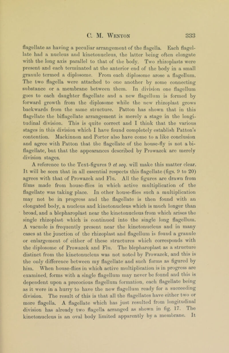 flagellate as having a peculiar arrangement of the flagella. Each flagel- late had a nucleus and kinetonucleus, the latter being often elongate with the long axis parallel to that of the body. Two rhizoplasts were present and each terminated at the anterior end of the body in a small granule termed a diplosome. From each diplosome arose a flagellum. The two flagella were attached to one another by some connecting substance or a membrane between them. In division one flafrellum goes to each daughter flagellate and a new flagellum is formed by forward growth from the diplosome while the new rhizoplast grows backwards from the same structure. Patton has shown that in this flagellate the biflagellate arrangement is merely a stage in the longi- tudinal division. This is quite correct and I think that the various stages in this division which I have found completely establish Patton’s contention. Mackinnon and Porter also have come to a like conclusion and agree with Patton that the flagellate of the house-fly is not a bi- flagellate, but that the appearances described by Prowazek are merely division stages. A reference to the Text-figures 9 et seq. will make this matter clear. It will be seen that in all es.sential respects this flagellate (figs. 9 to 20) agrees with that of Prowazek and Flu. All the figures are drawn from films made from house-flies in which active multiplication of the flagellate was taking place. In other house-flies such a multiplication may not be in progress and the flagellate is then found with an elongated body, a nucleus and kinetonucleus which is much longer than broad, and a blepharoplast near the kinetonucleus from which arises the single rhizoplast which is continued into the single long flagellum. A vacuole is frequently present near the kinetonucleus and in many cases at the junction of the rhizoplast and flagellum is found a granule or enlargement of either of these structures which corresponds with the diplosome of Prowazek and Flu. The blepharoplast as a structure distinct from the kinetonucleus was not noted by Prowazek, and this is the only difference between my flagellate and such forms as figured by him. When house-flies in which active multiplication is in progress are examined, forms with a single flagellum may never be found and this is dependent upon a precocious flagellum formation, each flagellate being as it were in a hurry to have the new flagellum ready for a succeeding division. The result of this is that all the flagellates have either two or more flagella. A flagellate which has just resulted from longitudinal division has already two flagella arranged as shown in fig, 17, The kinetonucleus is an oval body limited apparently by a membrane. It