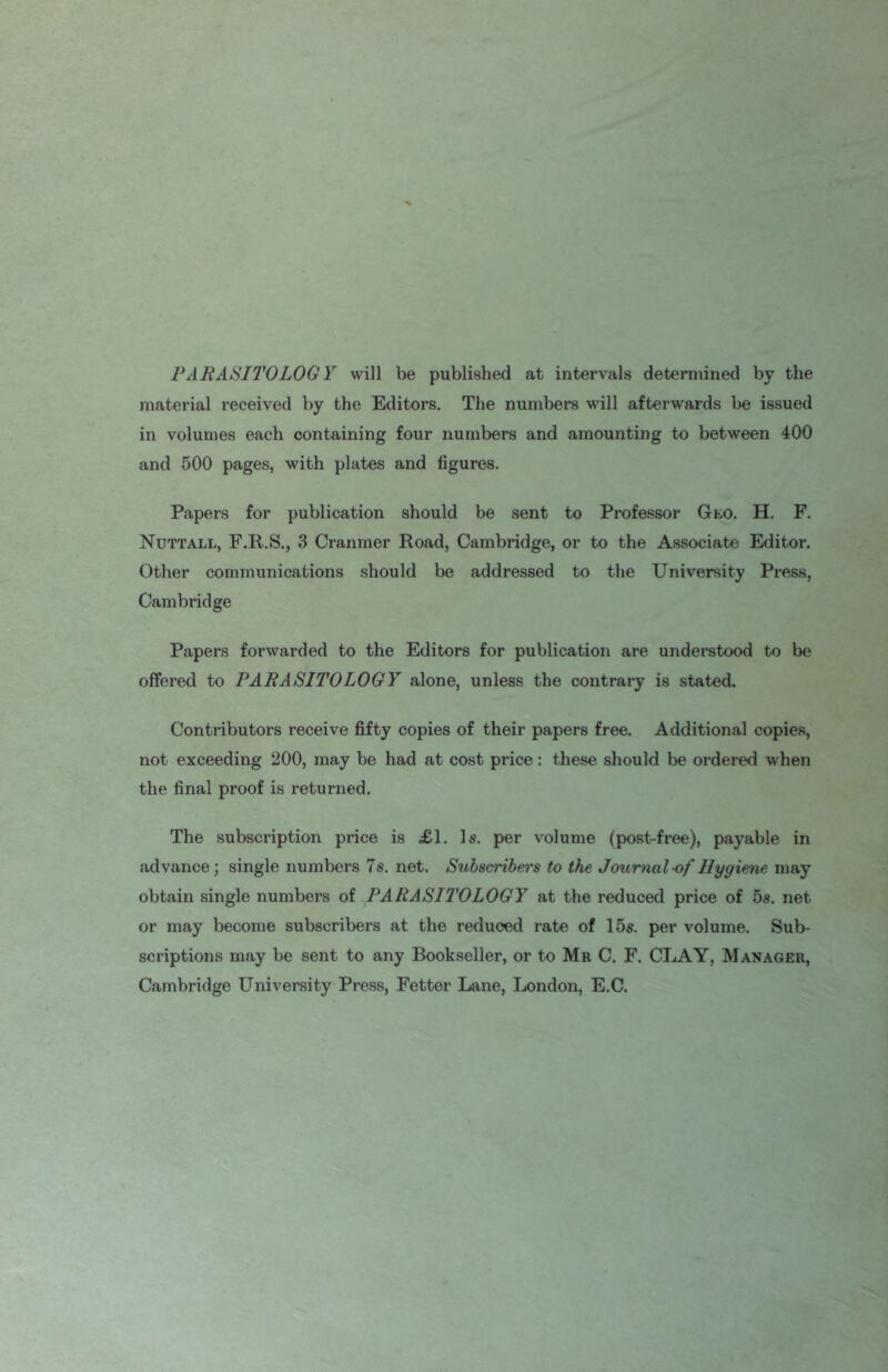 PARASITOLOGY will be published at intervals determined by the material received by the Editors. The numbers will afterwards be issued in volumes each containing four numbers and amounting to between 400 and 500 pages, with plates and figures. Papers for publication should be sent to Professor Gto. H. F. Nuttall, F.R.S., 3 Cranmer Road, Cambridge, or to the Associate Editor. Other communications should be addressed to the University Press, Cambridge Papers forwarded to the Editors for publication are understood to be offered to PARASITOLOGY alone, unless the contrary is stated. Contributors receive fifty copies of their papers free. Additional copies, not exceeding 200, may be had at cost price: these should be ordered when the final proof is returned. The subscription price is .£1. Is. per volume (post-free), payable in advance; single numbers 7s. net. Subscribers to the Journal-of Hygiene may obtain single numbers of PARASITOLOGY at the reduced price of 5s. net or may become subscribers at the reduced rate of 15s. per volume. Sub- scriptions may be sent to any Bookseller, or to Mr C. F. CLAY, Manager, Cambridge University Press, Fetter Lane, London, E.C.