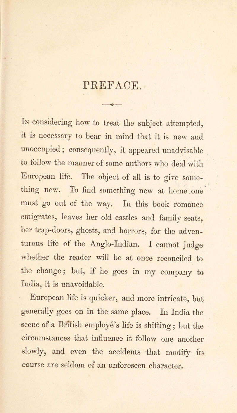 PREFACE. In considering how to treat the subject attempted, it is necessary to bear in mind that it is new and unoccupied; consequently, it appeared unadvisable to follow the manner of some authors who deal with European life. The object of all is to give some- thing new. To find something new at home , one must go out of the way. In this book romance emigrates, leaves her old castles and family seats, her trap-doors, ghosts, and horrors, for the adven- turous life of the Anglo-Indian. I cannot judge whether the reader will be at once reconciled to the change; but, if he goes in my company to India, it is unavoidable. European life is quicker, and more intricate, but generally goes on in the same place. In India the scene of a British employe’s life is shifting; but the circumstances that influence it follow one another slowly, and even the accidents that modify its course are seldom of an unforeseen character.