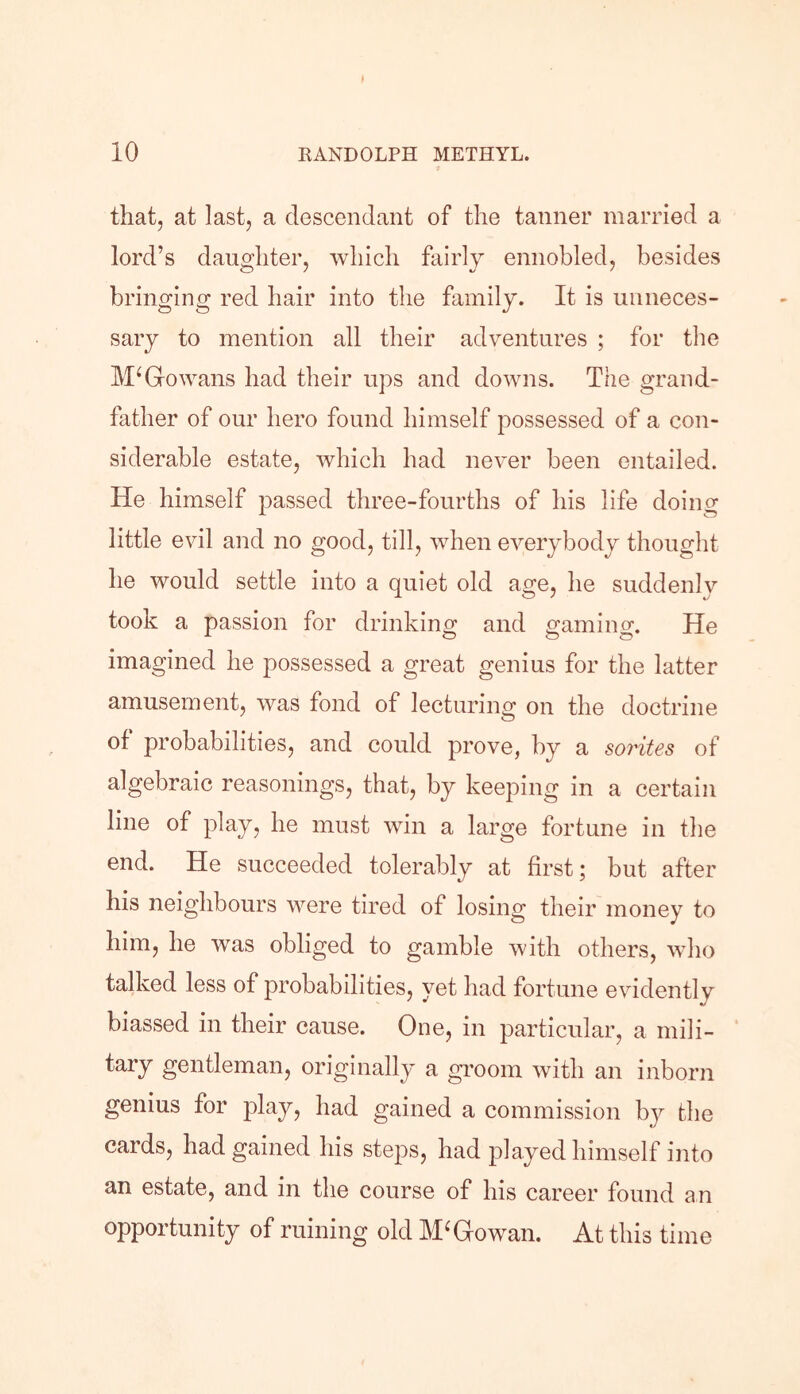 that, at last, a descendant of the tanner married a lord’s daughter, which fairly ennobled, besides bringing red hair into the family. It is unneces- sary to mention all their adventures ; for the M‘Go wans had their ups and downs. The grand- father of our hero found himself possessed of a con- siderable estate, which had never been entailed. He himself passed three-fourths of his life doing little evil and no good, till, when everybody thought he would settle into a quiet old age, he suddenly took a passion for drinking and gaming. He imagined he possessed a great genius for the latter amusement, was fond of lecturing on the doctrine of probabilities, and could prove, by a sorites of algebraic reasonings, that, by keeping in a certain line of play, he must win a large fortune in the end. He succeeded tolerably at first; but after his neighbours were tired of losing their money to him, he was obliged to gamble with others, who talked less of probabilities, yet had fortune evidently biassed in their cause. One, in particular, a mili- tary gentleman, originally a groom with an inborn genius for play, had gained a commission bjr the cards, had gained his steps, had played himself into an estate, and in the course of his career found an opportunity of ruining old McGowan. At this time