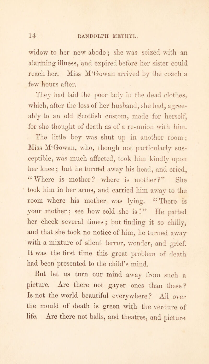 widow to her new abode ; she was seized with an alarming illness, and expired before her sister could reach her. Miss M'G-owan arrived by the coach a I. few hours after. They had laid the poor lady in the dead clothes, which, after the loss of her husband, she had, agree- ably to an old Scottish custom, made for herself, for she thought of death as of a re-union with him. The little boy was shut up in another room; Miss McGowan, who, though not particularly sus- ceptible, was much affected, took him kindly upon her knee; but he turned away his head, and cried, “ Where is mother? where is mother?” She took him in her arms, and carried him away to the room where his mother was lying. u There is your mother ; see how cold she is ! ” He patted her cheek several times; but finding it so chilly, and that she took no notice of him, he turned away with a mixture of silent terror, wonder, and grief. It was the first time this great problem of death had been presented to the child’s mind. But let us turn our mind away from such a picture. Are there not gayer ones than these? Is not the world beautiful everywhere ? All over the mould of death is green with the verdure of life. Are there not balls, and theatres, and picture