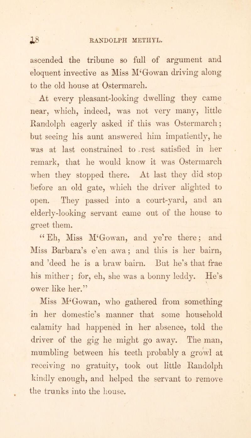 ascended the tribune so full of argument and eloquent invective as Miss M4 Go wan driving along to the old house at Ostermarch. At every pleasant-looking dwelling they came near, which, indeed, was not very many, little Randolph eagerly asked if this was Ostermarch; but seeing his aunt answered him impatiently, he was at last constrained to .rest satisfied in her remark, that he would know it wras Ostermarch when they stopped there. At last they did stop before an old gate, which the driver alighted to open. They passed into a court-yard, and an elderly-looking servant came out of the house to greet them. “ Eh, Miss M‘Gowan, and ye’re there; and Miss Barbara’s e’en awa; and this is her bairn, and kleed he is a braw bairn. But lie’s that frae his mither; for, eh, she was a bonny leddy. He’s ower like her.” Miss McGowan, who gathered from something in her domestic’s manner that some household calamity had happened in her absence, told the driver of the gig he might go away. The man, mumbling between his teeth probably a growl at receiving no gratuity, took out little Randolph kindly enough, and helped the servant to remove the trunks into the house.