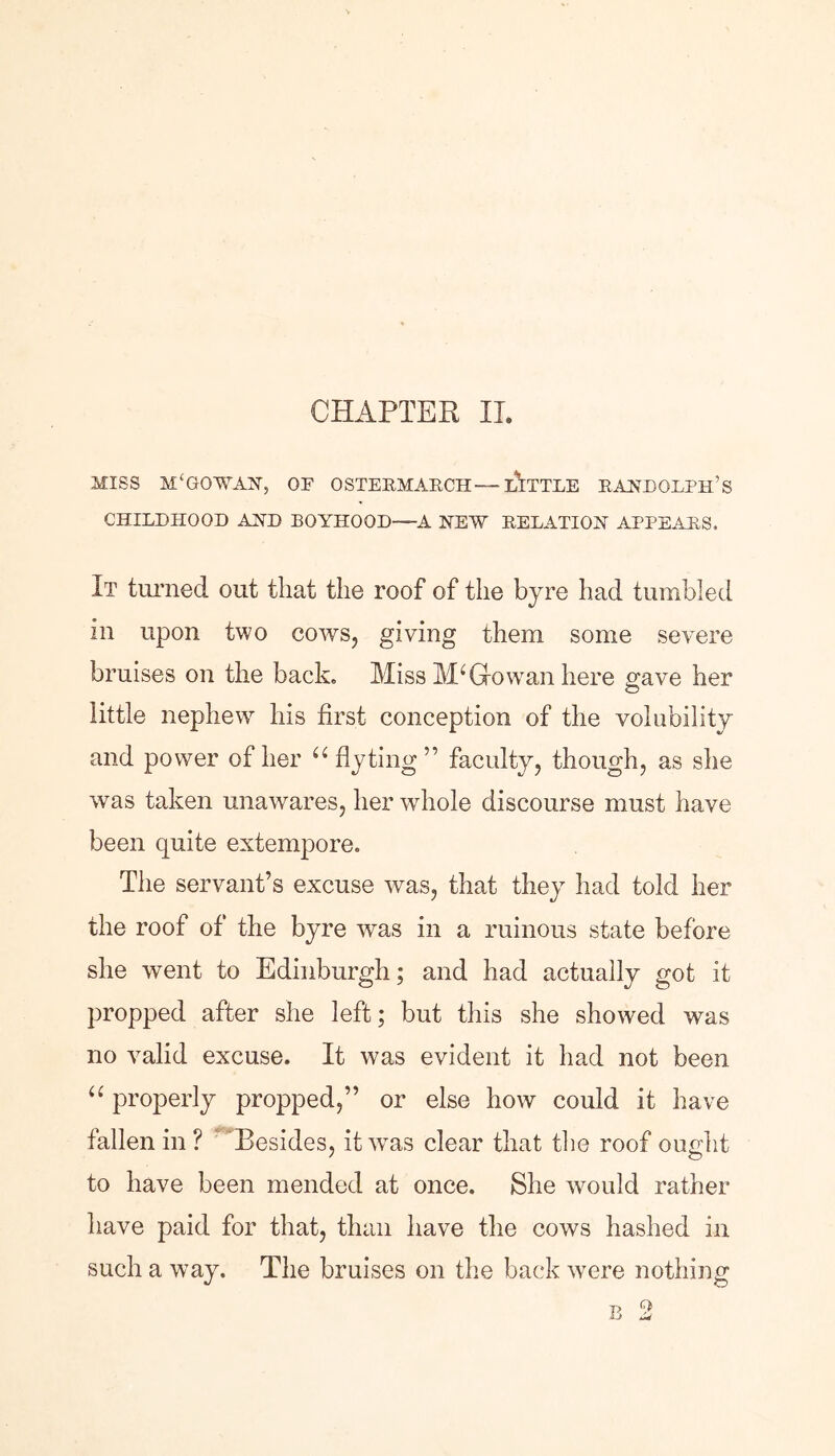 CHAPTER II. MISS M£GOWAN, OF OSTERMARCH—-LITTLE RANDOLPH’S CHILDHOOD AND BOYHOOD—A NEW RELATION APPEARS. It turned out that the roof of the byre had tumbled in upon two cows, giving them some severe bruises on the back. Miss MI Go wan here gave her little nephewr his first conception of the volubility and power of her a flyting ” faculty, though, as she was taken unawares, her whole discourse must have been quite extempore. The servant’s excuse was, that they had told her the roof of the byre was in a ruinous state before she went to Edinburgh; and had actually got it propped after she left; but this she showed was no valid excuse. It was evident it had not been “ properly propped,” or else how could it have fallen in ? Besides, it was clear that the roof ought to have been mended at once. She would rather have paid for that, than have the cows hashed in such a way. The bruises on the back were nothing