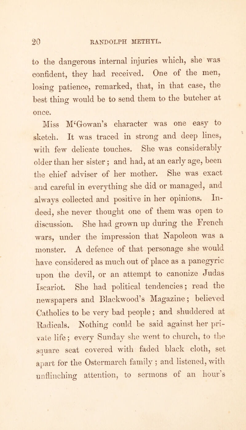 to the dangerous internal injuries which, she was confident, they had received. One of the men, losing patience, remarked, that, in that case, the best thing would be to send them to the butcher at once. Miss M‘Gowan’s character was one easy to sketch. It was traced in strong and deep lines, with few delicate touches. She was considerably older than her sister; and had, at an early age, been the chief adviser of her mother. She was exact and careful in everything she did or managed, and always collected and positive in her opinions. In- deed, she never thought one of them was open to discussion. She had grown up during the b rencli wars, under the impression that Napoleon wras a monster. A defence of that personage she would have considered as much out of place as a panegyric upon the devil, or an attempt to canonize Judas Iscariot. She had political tendencies; read the newspapers and Blackwood’s Magazine; believed Catholics to be very bad people; and shuddered at Radicals. Nothing could be said against her pri- vate life; every Sunday she went to church, to the square seat covered with faded black cloth, set apart for the Ostermarch family ; and listened, with unflinching attention, to sermons of an hour's