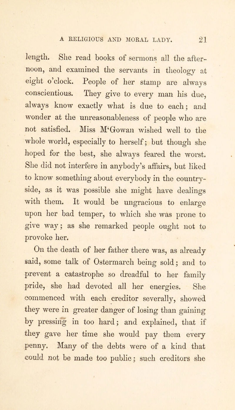 length. She read books of sermons all the after- noon, and examined the servants in theology at eight o’clock. People of her stamp are always conscientious. They give to every man his due, always know exactly what is due to each; and wonder at the unreasonableness of people who are not satisfied. Miss Go wan wished well to the whole world, especially to herself; but though she hoped for the best, she always feared the worst. She did not interfere in anybody’s affairs, but liked to know something about everybody in the country- side, as it was possible she might have dealings with them. It would be ungracious to enlarge upon her bad temper, to which she was prone to give way; as she remarked people ought not to provoke her. On the death of her father there was, as already said, some talk of Ostermarch being sold; and to prevent a catastrophe so dreadful to her family pride, she had devoted all her energies. She commenced with each creditor severally, showed they were in greater danger of losing than gaining by pressing in too hard; and explained, that if they gave her time she would pay them every penny. Many of the debts were of a kind that could not be made too public; such creditors she