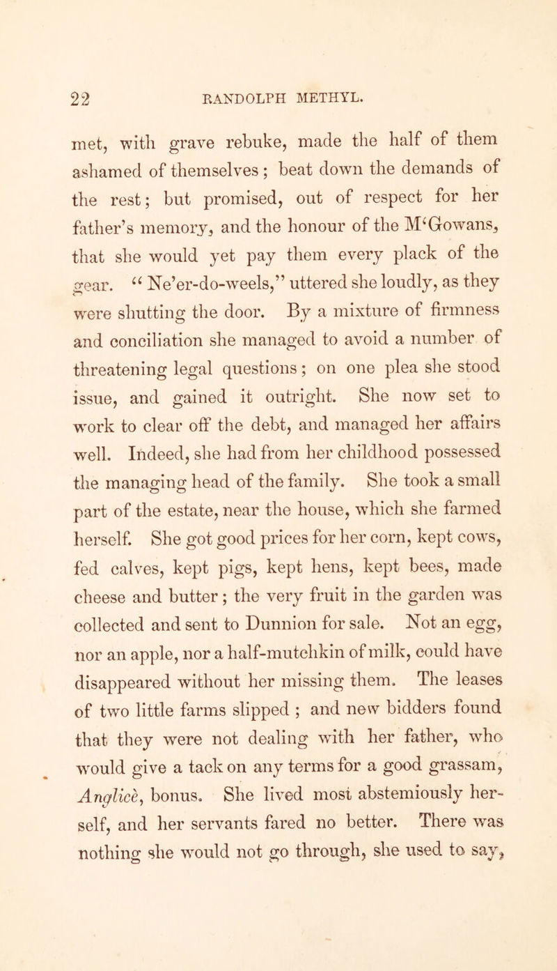 met, with grave rebuke, made the half of them ashamed of themselves ; beat down the demands of the rest; but promised, out of respect for her father’s memory, and the honour of the McGowans, that she would yet pay them every plack of the gear. 66 Ne’er-do-weels,” uttered she loudly, as they were shutting the door. By a mixture of firmness and conciliation she managed to avoid a number of threatening legal questions; on one plea she stood issue, and gained it outright. She now set to work to clear off the debt, and managed her affairs well. Indeed, she had from her childhood possessed the managing head of the family. She took a small part of the estate, near the house, which she farmed herself. She got good prices for her corn, kept cows, fed calves, kept pigs, kept hens, kept bees, made cheese and butter; the very fruit in the garden wras collected and sent to Dunnion for sale. Not an egg, nor an apple, nor a half-mutchkin of milk, could have disappeared without her missing them. The leases of two little farms slipped ; and new bidders found that they were not dealing with her father, who would give a tack on any terms for a good grassam, Anglice, bonus. She lived most abstemiously her- self, and her servants fared no better. There was nothing she wrould not go through, she used to say,