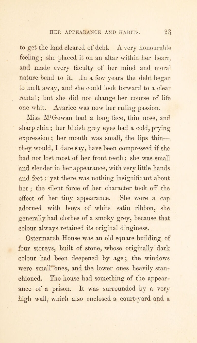 to get the land cleared of debt. A very honourable feeling; she placed it on an altar within her heart, and made every faculty of her mind and moral nature bend to it. In a few years the debt began to melt away, and she could look forward to a clear rental; but she did not change her course of life one whit. Avarice was now her ruling passion. Miss McGowan had a long face, thin nose, and sharp chin; her bluish grey eyes had a cold, prying expression; her mouth was small, the lips thin—- they would, I dare say, have been compressed if she had not lost most of her front teeth; she was small and slender in her appearance, with very little hands and feet: yet there was nothing insignificant about her ; the silent force of her character took off the effect of her tiny appearance. She wore a cap adorned with bows of white satin ribbon, she generally had clothes of a smoky grey, because that colour always retained its original dinginess. Ostermarch House was an old square building of four storeys, built of stone, whose originally dark colour had been deepened by age; the windows were small ones, and the lower ones heavily stan- chioned. The house had something of the appear- ance of a prison. It was surrounded by a very high wall, which also enclosed a court-yard and a