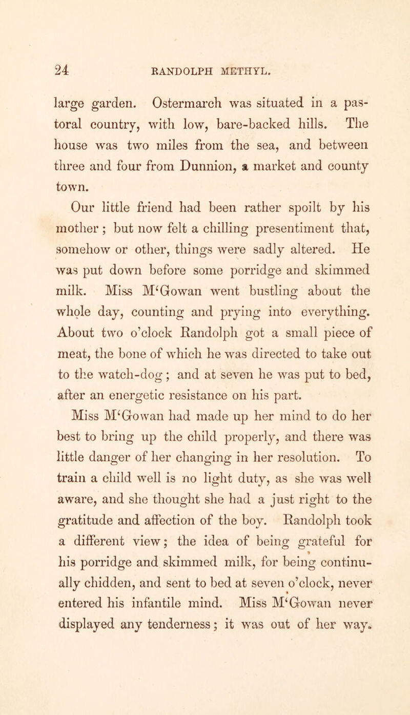 large garden. Ostermarch was situated in a pas- toral country, with low, bare-backed hills. The house was two miles from the sea, and between three and four from Dunnion, a market and county town. Our little friend had been rather spoilt by his mother ; but now felt a chilling presentiment that, somehow or other, things were sadly altered. He was put down before some porridge and skimmed milk. Miss McGowan went bustling about the whole day, counting and prying into everything. About two o’clock Randolph got a small piece of meat, the bone of which he was directed to take out to the watch-dog; and at seven he was put to bed, after an energetic resistance on his part. Miss McGowan had made up her mind to do her best to bring up the child properly, and there was little danger of her changing in her resolution. To train a child well is no light duty, as she was well aware, and she thought she had a just right to the gratitude and affection of the boy. Randolph took a different view; the idea of being grateful for % his porridge and skimmed milk, for being continu- ally chidden, and sent to bed at seven o’clock, never entered his infantile mind. Miss M‘ Go wan never displayed any tenderness; it was out of her way.